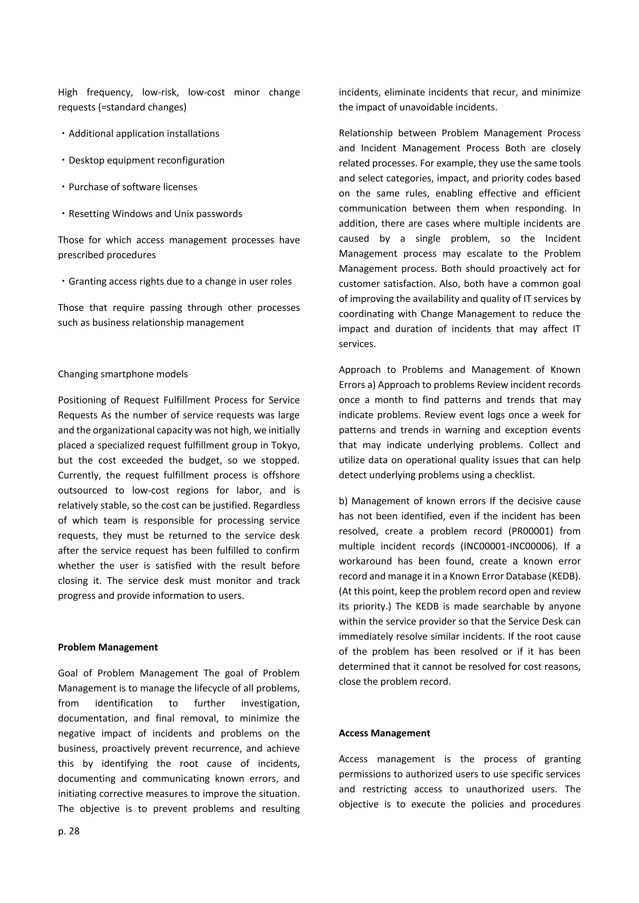 p. 28
High frequency, low-risk, low-cost minor change
requests (=standard changes)
・Additional application installations
・Desktop equipment reconfiguration
・Purchase of software licenses
・Resetting Windows and Unix passwords
Those for which access management processes have
prescribed procedures
・Granting access rights due to a change in user roles
Those that require passing through other processes
such as business relationship management
Changing smartphone models
Positioning of Request Fulfillment Process for Service
Requests As the number of service requests was large
and the organizational capacity was not high, we initially
placed a specialized request fulfillment group in Tokyo,
but the cost exceeded the budget, so we stopped.
Currently, the request fulfillment process is offshore
outsourced to low-cost regions for labor, and is
relatively stable, so the cost can be justified. Regardless
of which team is responsible for processing service
requests, they must be returned to the service desk
after the service request has been fulfilled to confirm
whether the user is satisfied with the result before
closing it. The service desk must monitor and track
progress and provide information to users.
Problem Management
Goal of Problem Management The goal of Problem
Management is to manage the lifecycle of all problems,
from identification to further investigation,
documentation, and final removal, to minimize the
negative impact of incidents and problems on the
business, proactively prevent recurrence, and achieve
this by identifying the root cause of incidents,
documenting and communicating known errors, and
initiating corrective measures to improve the situation.
The objective is to prevent problems and resulting
incidents, eliminate incidents that recur, and minimize
the impact of unavoidable incidents.
Relationship between Problem Management Process
and Incident Management Process Both are closely
related processes. For example, they use the same tools
and select categories, impact, and priority codes based
on the same rules, enabling effective and efficient
communication between them when responding. In
addition, there are cases where multiple incidents are
caused by a single problem, so the Incident
Management process may escalate to the Problem
Management process. Both should proactively act for
customer satisfaction. Also, both have a common goal
of improving the availability and quality of IT services by
coordinating with Change Management to reduce the
impact and duration of incidents that may affect IT
services.
Approach to Problems and Management of Known
Errors a) Approach to problems Review incident records
once a month to find patterns and trends that may
indicate problems. Review event logs once a week for
patterns and trends in warning and exception events
that may indicate underlying problems. Collect and
utilize data on operational quality issues that can help
detect underlying problems using a checklist.
b) Management of known errors If the decisive cause
has not been identified, even if the incident has been
resolved, create a problem record (PR00001) from
multiple incident records (INC00001-INC00006). If a
workaround has been found, create a known error
record and manage it in a Known Error Database (KEDB).
(At this point, keep the problem record open and review
its priority.) The KEDB is made searchable by anyone
within the service provider so that the Service Desk can
immediately resolve similar incidents. If the root cause
of the problem has been resolved or if it has been
determined that it cannot be resolved for cost reasons,
close the problem record.
Access Management
Access management is the process of granting
permissions to authorized users to use specific services
and restricting access to unauthorized users. The
objective is to execute the policies and procedures
 