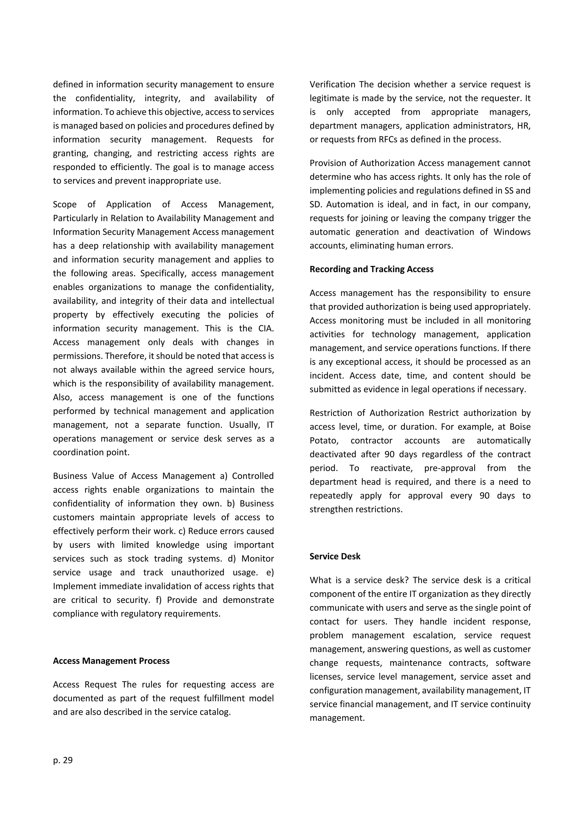 p. 29
defined in information security management to ensure
the confidentiality, integrity, and availability of
information. To achieve this objective, access to services
is managed based on policies and procedures defined by
information security management. Requests for
granting, changing, and restricting access rights are
responded to efficiently. The goal is to manage access
to services and prevent inappropriate use.
Scope of Application of Access Management,
Particularly in Relation to Availability Management and
Information Security Management Access management
has a deep relationship with availability management
and information security management and applies to
the following areas. Specifically, access management
enables organizations to manage the confidentiality,
availability, and integrity of their data and intellectual
property by effectively executing the policies of
information security management. This is the CIA.
Access management only deals with changes in
permissions. Therefore, it should be noted that access is
not always available within the agreed service hours,
which is the responsibility of availability management.
Also, access management is one of the functions
performed by technical management and application
management, not a separate function. Usually, IT
operations management or service desk serves as a
coordination point.
Business Value of Access Management a) Controlled
access rights enable organizations to maintain the
confidentiality of information they own. b) Business
customers maintain appropriate levels of access to
effectively perform their work. c) Reduce errors caused
by users with limited knowledge using important
services such as stock trading systems. d) Monitor
service usage and track unauthorized usage. e)
Implement immediate invalidation of access rights that
are critical to security. f) Provide and demonstrate
compliance with regulatory requirements.
Access Management Process
Access Request The rules for requesting access are
documented as part of the request fulfillment model
and are also described in the service catalog.
Verification The decision whether a service request is
legitimate is made by the service, not the requester. It
is only accepted from appropriate managers,
department managers, application administrators, HR,
or requests from RFCs as defined in the process.
Provision of Authorization Access management cannot
determine who has access rights. It only has the role of
implementing policies and regulations defined in SS and
SD. Automation is ideal, and in fact, in our company,
requests for joining or leaving the company trigger the
automatic generation and deactivation of Windows
accounts, eliminating human errors.
Recording and Tracking Access
Access management has the responsibility to ensure
that provided authorization is being used appropriately.
Access monitoring must be included in all monitoring
activities for technology management, application
management, and service operations functions. If there
is any exceptional access, it should be processed as an
incident. Access date, time, and content should be
submitted as evidence in legal operations if necessary.
Restriction of Authorization Restrict authorization by
access level, time, or duration. For example, at Boise
Potato, contractor accounts are automatically
deactivated after 90 days regardless of the contract
period. To reactivate, pre-approval from the
department head is required, and there is a need to
repeatedly apply for approval every 90 days to
strengthen restrictions.
Service Desk
What is a service desk? The service desk is a critical
component of the entire IT organization as they directly
communicate with users and serve as the single point of
contact for users. They handle incident response,
problem management escalation, service request
management, answering questions, as well as customer
change requests, maintenance contracts, software
licenses, service level management, service asset and
configuration management, availability management, IT
service financial management, and IT service continuity
management.
 