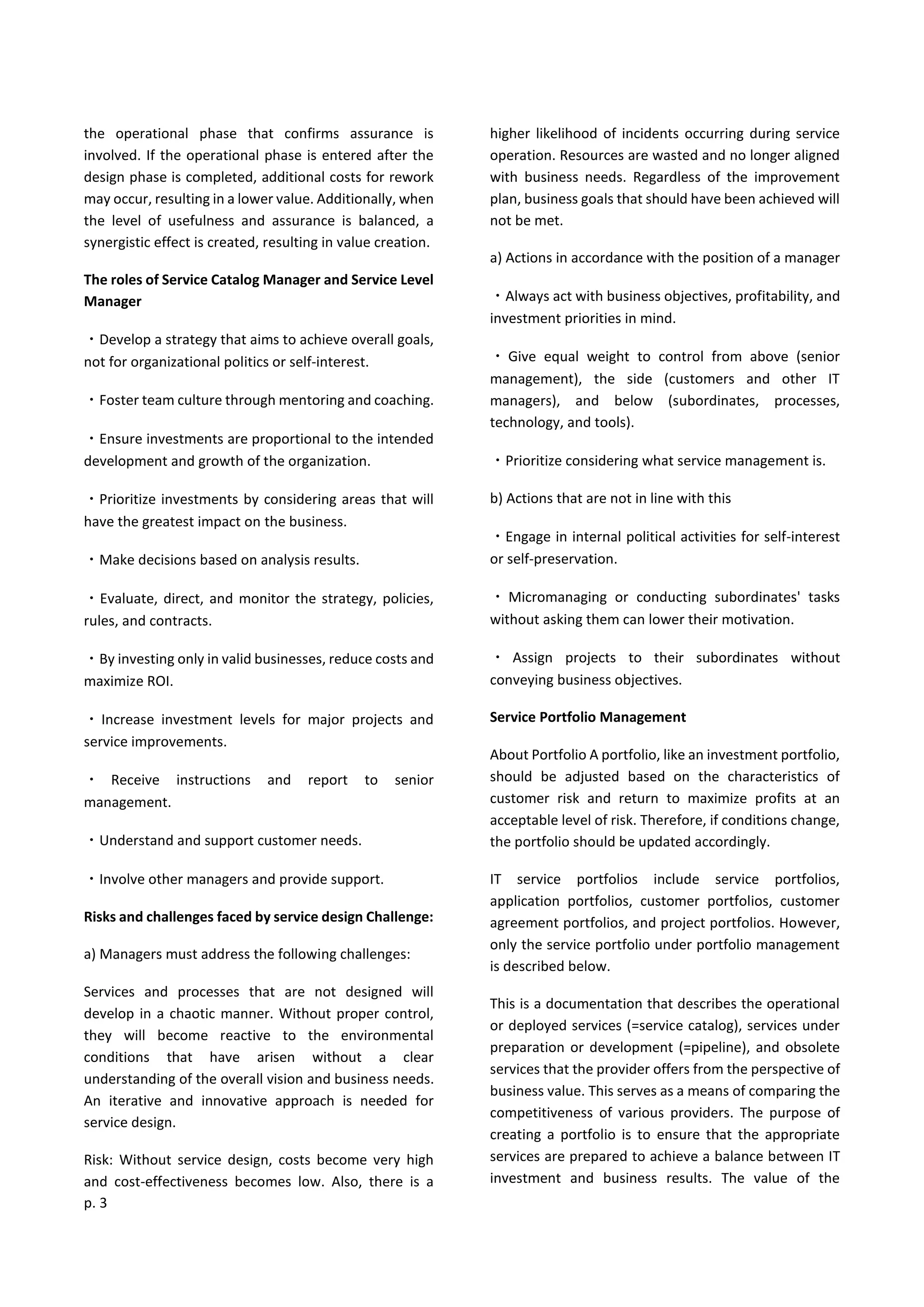 p. 3
the operational phase that confirms assurance is
involved. If the operational phase is entered after the
design phase is completed, additional costs for rework
may occur, resulting in a lower value. Additionally, when
the level of usefulness and assurance is balanced, a
synergistic effect is created, resulting in value creation.
The roles of Service Catalog Manager and Service Level
Manager
・Develop a strategy that aims to achieve overall goals,
not for organizational politics or self-interest.
・Foster team culture through mentoring and coaching.
・Ensure investments are proportional to the intended
development and growth of the organization.
・Prioritize investments by considering areas that will
have the greatest impact on the business.
・Make decisions based on analysis results.
・Evaluate, direct, and monitor the strategy, policies,
rules, and contracts.
・By investing only in valid businesses, reduce costs and
maximize ROI.
・Increase investment levels for major projects and
service improvements.
・ Receive instructions and report to senior
management.
・Understand and support customer needs.
・Involve other managers and provide support.
Risks and challenges faced by service design Challenge:
a) Managers must address the following challenges:
Services and processes that are not designed will
develop in a chaotic manner. Without proper control,
they will become reactive to the environmental
conditions that have arisen without a clear
understanding of the overall vision and business needs.
An iterative and innovative approach is needed for
service design.
Risk: Without service design, costs become very high
and cost-effectiveness becomes low. Also, there is a
higher likelihood of incidents occurring during service
operation. Resources are wasted and no longer aligned
with business needs. Regardless of the improvement
plan, business goals that should have been achieved will
not be met.
a) Actions in accordance with the position of a manager
・Always act with business objectives, profitability, and
investment priorities in mind.
・ Give equal weight to control from above (senior
management), the side (customers and other IT
managers), and below (subordinates, processes,
technology, and tools).
・Prioritize considering what service management is.
b) Actions that are not in line with this
・Engage in internal political activities for self-interest
or self-preservation.
・ Micromanaging or conducting subordinates' tasks
without asking them can lower their motivation.
・ Assign projects to their subordinates without
conveying business objectives.
Service Portfolio Management
About Portfolio A portfolio, like an investment portfolio,
should be adjusted based on the characteristics of
customer risk and return to maximize profits at an
acceptable level of risk. Therefore, if conditions change,
the portfolio should be updated accordingly.
IT service portfolios include service portfolios,
application portfolios, customer portfolios, customer
agreement portfolios, and project portfolios. However,
only the service portfolio under portfolio management
is described below.
This is a documentation that describes the operational
or deployed services (=service catalog), services under
preparation or development (=pipeline), and obsolete
services that the provider offers from the perspective of
business value. This serves as a means of comparing the
competitiveness of various providers. The purpose of
creating a portfolio is to ensure that the appropriate
services are prepared to achieve a balance between IT
investment and business results. The value of the
 