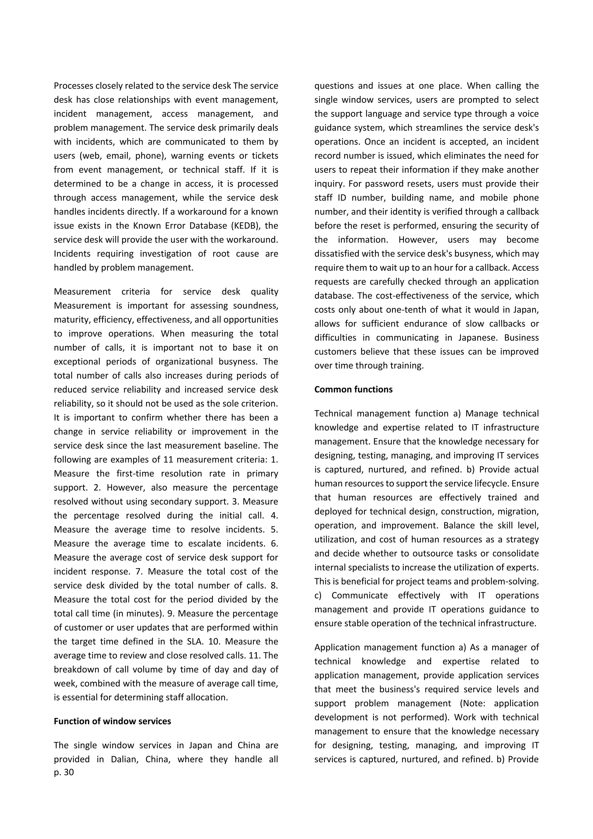 p. 30
Processes closely related to the service desk The service
desk has close relationships with event management,
incident management, access management, and
problem management. The service desk primarily deals
with incidents, which are communicated to them by
users (web, email, phone), warning events or tickets
from event management, or technical staff. If it is
determined to be a change in access, it is processed
through access management, while the service desk
handles incidents directly. If a workaround for a known
issue exists in the Known Error Database (KEDB), the
service desk will provide the user with the workaround.
Incidents requiring investigation of root cause are
handled by problem management.
Measurement criteria for service desk quality
Measurement is important for assessing soundness,
maturity, efficiency, effectiveness, and all opportunities
to improve operations. When measuring the total
number of calls, it is important not to base it on
exceptional periods of organizational busyness. The
total number of calls also increases during periods of
reduced service reliability and increased service desk
reliability, so it should not be used as the sole criterion.
It is important to confirm whether there has been a
change in service reliability or improvement in the
service desk since the last measurement baseline. The
following are examples of 11 measurement criteria: 1.
Measure the first-time resolution rate in primary
support. 2. However, also measure the percentage
resolved without using secondary support. 3. Measure
the percentage resolved during the initial call. 4.
Measure the average time to resolve incidents. 5.
Measure the average time to escalate incidents. 6.
Measure the average cost of service desk support for
incident response. 7. Measure the total cost of the
service desk divided by the total number of calls. 8.
Measure the total cost for the period divided by the
total call time (in minutes). 9. Measure the percentage
of customer or user updates that are performed within
the target time defined in the SLA. 10. Measure the
average time to review and close resolved calls. 11. The
breakdown of call volume by time of day and day of
week, combined with the measure of average call time,
is essential for determining staff allocation.
Function of window services
The single window services in Japan and China are
provided in Dalian, China, where they handle all
questions and issues at one place. When calling the
single window services, users are prompted to select
the support language and service type through a voice
guidance system, which streamlines the service desk's
operations. Once an incident is accepted, an incident
record number is issued, which eliminates the need for
users to repeat their information if they make another
inquiry. For password resets, users must provide their
staff ID number, building name, and mobile phone
number, and their identity is verified through a callback
before the reset is performed, ensuring the security of
the information. However, users may become
dissatisfied with the service desk's busyness, which may
require them to wait up to an hour for a callback. Access
requests are carefully checked through an application
database. The cost-effectiveness of the service, which
costs only about one-tenth of what it would in Japan,
allows for sufficient endurance of slow callbacks or
difficulties in communicating in Japanese. Business
customers believe that these issues can be improved
over time through training.
Common functions
Technical management function a) Manage technical
knowledge and expertise related to IT infrastructure
management. Ensure that the knowledge necessary for
designing, testing, managing, and improving IT services
is captured, nurtured, and refined. b) Provide actual
human resources to support the service lifecycle. Ensure
that human resources are effectively trained and
deployed for technical design, construction, migration,
operation, and improvement. Balance the skill level,
utilization, and cost of human resources as a strategy
and decide whether to outsource tasks or consolidate
internal specialists to increase the utilization of experts.
This is beneficial for project teams and problem-solving.
c) Communicate effectively with IT operations
management and provide IT operations guidance to
ensure stable operation of the technical infrastructure.
Application management function a) As a manager of
technical knowledge and expertise related to
application management, provide application services
that meet the business's required service levels and
support problem management (Note: application
development is not performed). Work with technical
management to ensure that the knowledge necessary
for designing, testing, managing, and improving IT
services is captured, nurtured, and refined. b) Provide
 