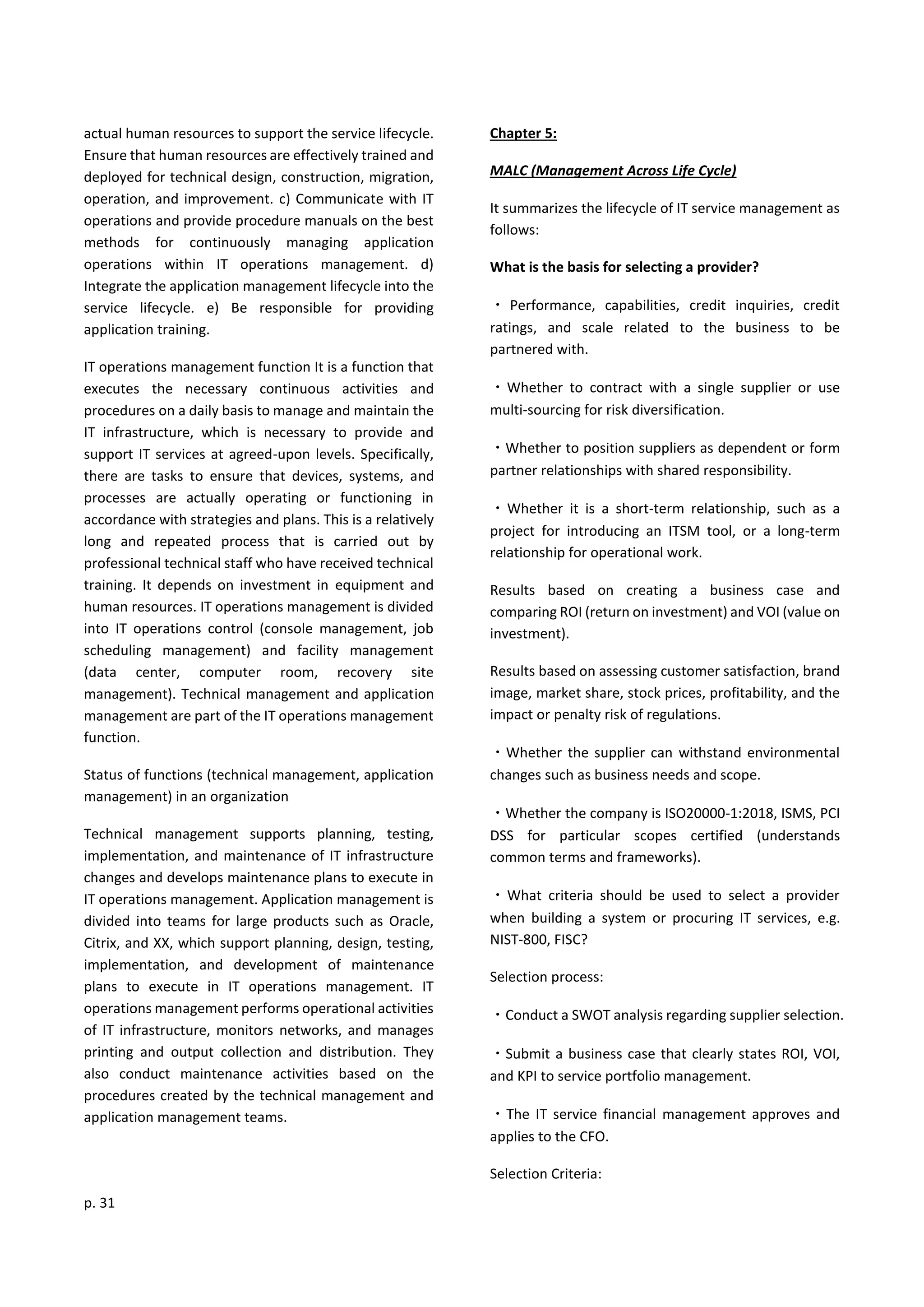 p. 31
actual human resources to support the service lifecycle.
Ensure that human resources are effectively trained and
deployed for technical design, construction, migration,
operation, and improvement. c) Communicate with IT
operations and provide procedure manuals on the best
methods for continuously managing application
operations within IT operations management. d)
Integrate the application management lifecycle into the
service lifecycle. e) Be responsible for providing
application training.
IT operations management function It is a function that
executes the necessary continuous activities and
procedures on a daily basis to manage and maintain the
IT infrastructure, which is necessary to provide and
support IT services at agreed-upon levels. Specifically,
there are tasks to ensure that devices, systems, and
processes are actually operating or functioning in
accordance with strategies and plans. This is a relatively
long and repeated process that is carried out by
professional technical staff who have received technical
training. It depends on investment in equipment and
human resources. IT operations management is divided
into IT operations control (console management, job
scheduling management) and facility management
(data center, computer room, recovery site
management). Technical management and application
management are part of the IT operations management
function.
Status of functions (technical management, application
management) in an organization
Technical management supports planning, testing,
implementation, and maintenance of IT infrastructure
changes and develops maintenance plans to execute in
IT operations management. Application management is
divided into teams for large products such as Oracle,
Citrix, and XX, which support planning, design, testing,
implementation, and development of maintenance
plans to execute in IT operations management. IT
operations management performs operational activities
of IT infrastructure, monitors networks, and manages
printing and output collection and distribution. They
also conduct maintenance activities based on the
procedures created by the technical management and
application management teams.
Chapter 5:
MALC (Management Across Life Cycle)
It summarizes the lifecycle of IT service management as
follows:
What is the basis for selecting a provider?
・ Performance, capabilities, credit inquiries, credit
ratings, and scale related to the business to be
partnered with.
・Whether to contract with a single supplier or use
multi-sourcing for risk diversification.
・Whether to position suppliers as dependent or form
partner relationships with shared responsibility.
・Whether it is a short-term relationship, such as a
project for introducing an ITSM tool, or a long-term
relationship for operational work.
Results based on creating a business case and
comparing ROI (return on investment) and VOI (value on
investment).
Results based on assessing customer satisfaction, brand
image, market share, stock prices, profitability, and the
impact or penalty risk of regulations.
・Whether the supplier can withstand environmental
changes such as business needs and scope.
・Whether the company is ISO20000-1:2018, ISMS, PCI
DSS for particular scopes certified (understands
common terms and frameworks).
・What criteria should be used to select a provider
when building a system or procuring IT services, e.g.
NIST-800, FISC?
Selection process:
・Conduct a SWOT analysis regarding supplier selection.
・Submit a business case that clearly states ROI, VOI,
and KPI to service portfolio management.
・The IT service financial management approves and
applies to the CFO.
Selection Criteria:
 