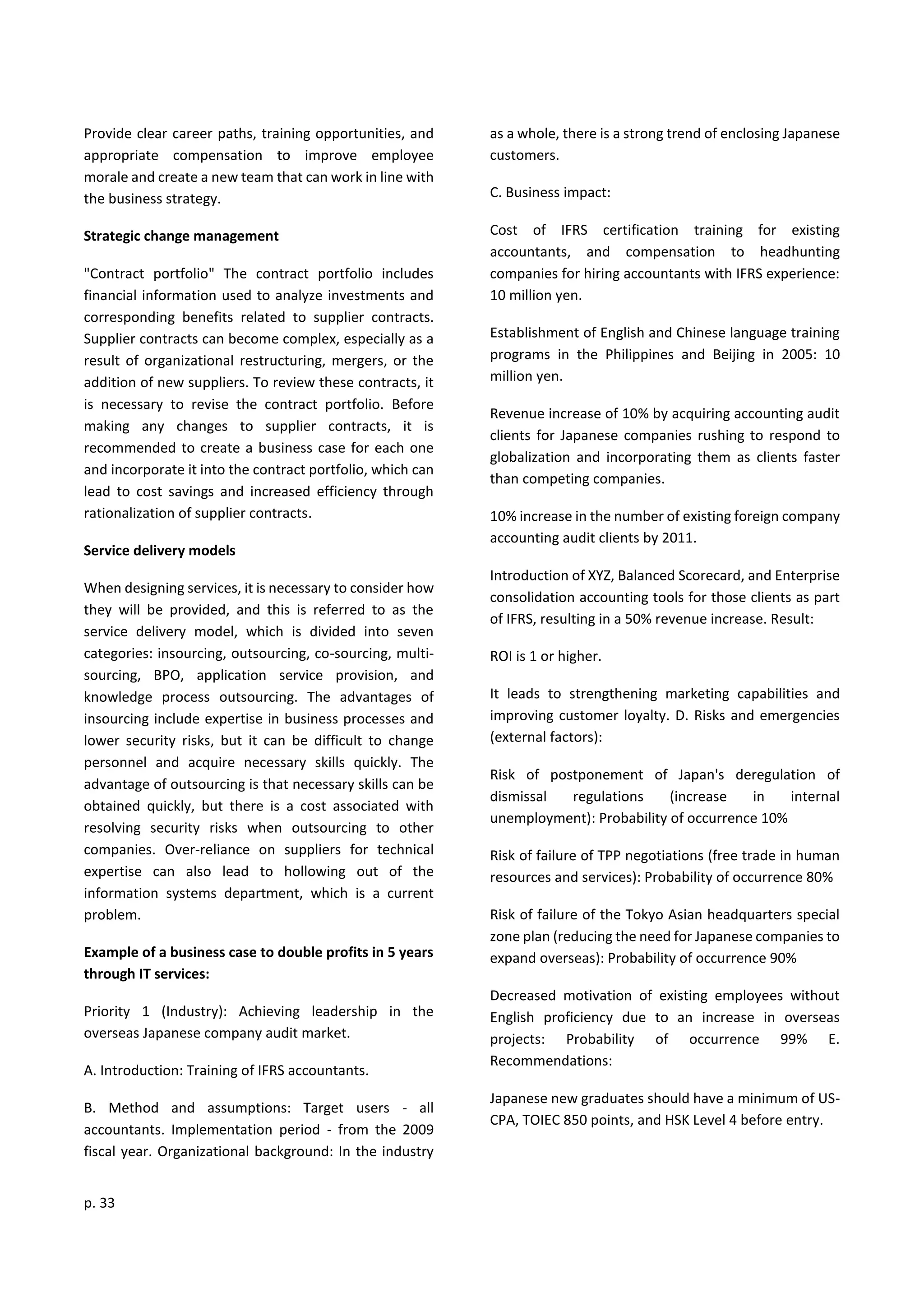 p. 33
Provide clear career paths, training opportunities, and
appropriate compensation to improve employee
morale and create a new team that can work in line with
the business strategy.
Strategic change management
"Contract portfolio" The contract portfolio includes
financial information used to analyze investments and
corresponding benefits related to supplier contracts.
Supplier contracts can become complex, especially as a
result of organizational restructuring, mergers, or the
addition of new suppliers. To review these contracts, it
is necessary to revise the contract portfolio. Before
making any changes to supplier contracts, it is
recommended to create a business case for each one
and incorporate it into the contract portfolio, which can
lead to cost savings and increased efficiency through
rationalization of supplier contracts.
Service delivery models
When designing services, it is necessary to consider how
they will be provided, and this is referred to as the
service delivery model, which is divided into seven
categories: insourcing, outsourcing, co-sourcing, multi-
sourcing, BPO, application service provision, and
knowledge process outsourcing. The advantages of
insourcing include expertise in business processes and
lower security risks, but it can be difficult to change
personnel and acquire necessary skills quickly. The
advantage of outsourcing is that necessary skills can be
obtained quickly, but there is a cost associated with
resolving security risks when outsourcing to other
companies. Over-reliance on suppliers for technical
expertise can also lead to hollowing out of the
information systems department, which is a current
problem.
Example of a business case to double profits in 5 years
through IT services:
Priority 1 (Industry): Achieving leadership in the
overseas Japanese company audit market.
A. Introduction: Training of IFRS accountants.
B. Method and assumptions: Target users - all
accountants. Implementation period - from the 2009
fiscal year. Organizational background: In the industry
as a whole, there is a strong trend of enclosing Japanese
customers.
C. Business impact:
Cost of IFRS certification training for existing
accountants, and compensation to headhunting
companies for hiring accountants with IFRS experience:
10 million yen.
Establishment of English and Chinese language training
programs in the Philippines and Beijing in 2005: 10
million yen.
Revenue increase of 10% by acquiring accounting audit
clients for Japanese companies rushing to respond to
globalization and incorporating them as clients faster
than competing companies.
10% increase in the number of existing foreign company
accounting audit clients by 2011.
Introduction of XYZ, Balanced Scorecard, and Enterprise
consolidation accounting tools for those clients as part
of IFRS, resulting in a 50% revenue increase. Result:
ROI is 1 or higher.
It leads to strengthening marketing capabilities and
improving customer loyalty. D. Risks and emergencies
(external factors):
Risk of postponement of Japan's deregulation of
dismissal regulations (increase in internal
unemployment): Probability of occurrence 10%
Risk of failure of TPP negotiations (free trade in human
resources and services): Probability of occurrence 80%
Risk of failure of the Tokyo Asian headquarters special
zone plan (reducing the need for Japanese companies to
expand overseas): Probability of occurrence 90%
Decreased motivation of existing employees without
English proficiency due to an increase in overseas
projects: Probability of occurrence 99% E.
Recommendations:
Japanese new graduates should have a minimum of US-
CPA, TOIEC 850 points, and HSK Level 4 before entry.
 