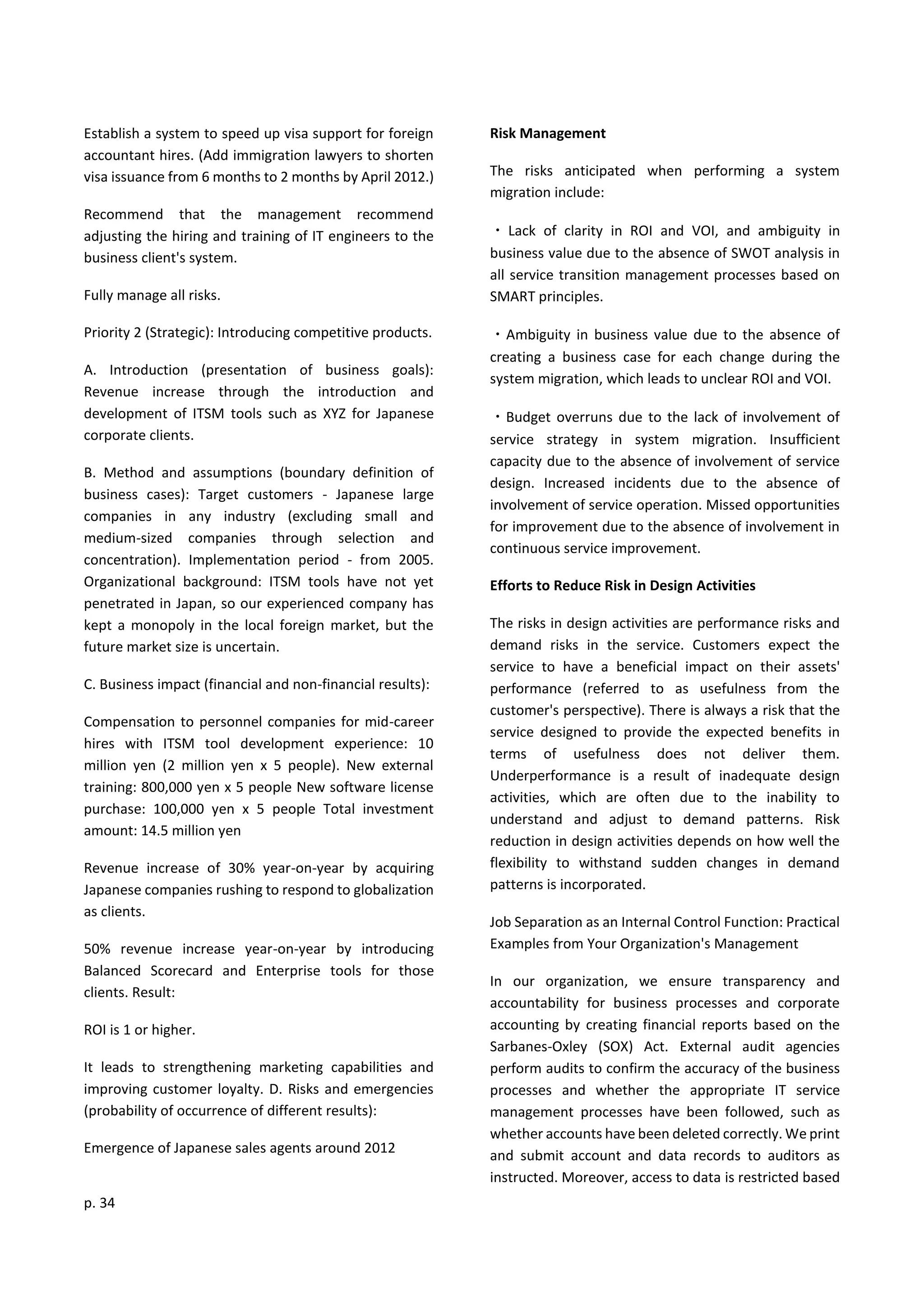 p. 34
Establish a system to speed up visa support for foreign
accountant hires. (Add immigration lawyers to shorten
visa issuance from 6 months to 2 months by April 2012.)
Recommend that the management recommend
adjusting the hiring and training of IT engineers to the
business client's system.
Fully manage all risks.
Priority 2 (Strategic): Introducing competitive products.
A. Introduction (presentation of business goals):
Revenue increase through the introduction and
development of ITSM tools such as XYZ for Japanese
corporate clients.
B. Method and assumptions (boundary definition of
business cases): Target customers - Japanese large
companies in any industry (excluding small and
medium-sized companies through selection and
concentration). Implementation period - from 2005.
Organizational background: ITSM tools have not yet
penetrated in Japan, so our experienced company has
kept a monopoly in the local foreign market, but the
future market size is uncertain.
C. Business impact (financial and non-financial results):
Compensation to personnel companies for mid-career
hires with ITSM tool development experience: 10
million yen (2 million yen x 5 people). New external
training: 800,000 yen x 5 people New software license
purchase: 100,000 yen x 5 people Total investment
amount: 14.5 million yen
Revenue increase of 30% year-on-year by acquiring
Japanese companies rushing to respond to globalization
as clients.
50% revenue increase year-on-year by introducing
Balanced Scorecard and Enterprise tools for those
clients. Result:
ROI is 1 or higher.
It leads to strengthening marketing capabilities and
improving customer loyalty. D. Risks and emergencies
(probability of occurrence of different results):
Emergence of Japanese sales agents around 2012
Risk Management
The risks anticipated when performing a system
migration include:
・ Lack of clarity in ROI and VOI, and ambiguity in
business value due to the absence of SWOT analysis in
all service transition management processes based on
SMART principles.
・Ambiguity in business value due to the absence of
creating a business case for each change during the
system migration, which leads to unclear ROI and VOI.
・Budget overruns due to the lack of involvement of
service strategy in system migration. Insufficient
capacity due to the absence of involvement of service
design. Increased incidents due to the absence of
involvement of service operation. Missed opportunities
for improvement due to the absence of involvement in
continuous service improvement.
Efforts to Reduce Risk in Design Activities
The risks in design activities are performance risks and
demand risks in the service. Customers expect the
service to have a beneficial impact on their assets'
performance (referred to as usefulness from the
customer's perspective). There is always a risk that the
service designed to provide the expected benefits in
terms of usefulness does not deliver them.
Underperformance is a result of inadequate design
activities, which are often due to the inability to
understand and adjust to demand patterns. Risk
reduction in design activities depends on how well the
flexibility to withstand sudden changes in demand
patterns is incorporated.
Job Separation as an Internal Control Function: Practical
Examples from Your Organization's Management
In our organization, we ensure transparency and
accountability for business processes and corporate
accounting by creating financial reports based on the
Sarbanes-Oxley (SOX) Act. External audit agencies
perform audits to confirm the accuracy of the business
processes and whether the appropriate IT service
management processes have been followed, such as
whether accounts have been deleted correctly. We print
and submit account and data records to auditors as
instructed. Moreover, access to data is restricted based
 