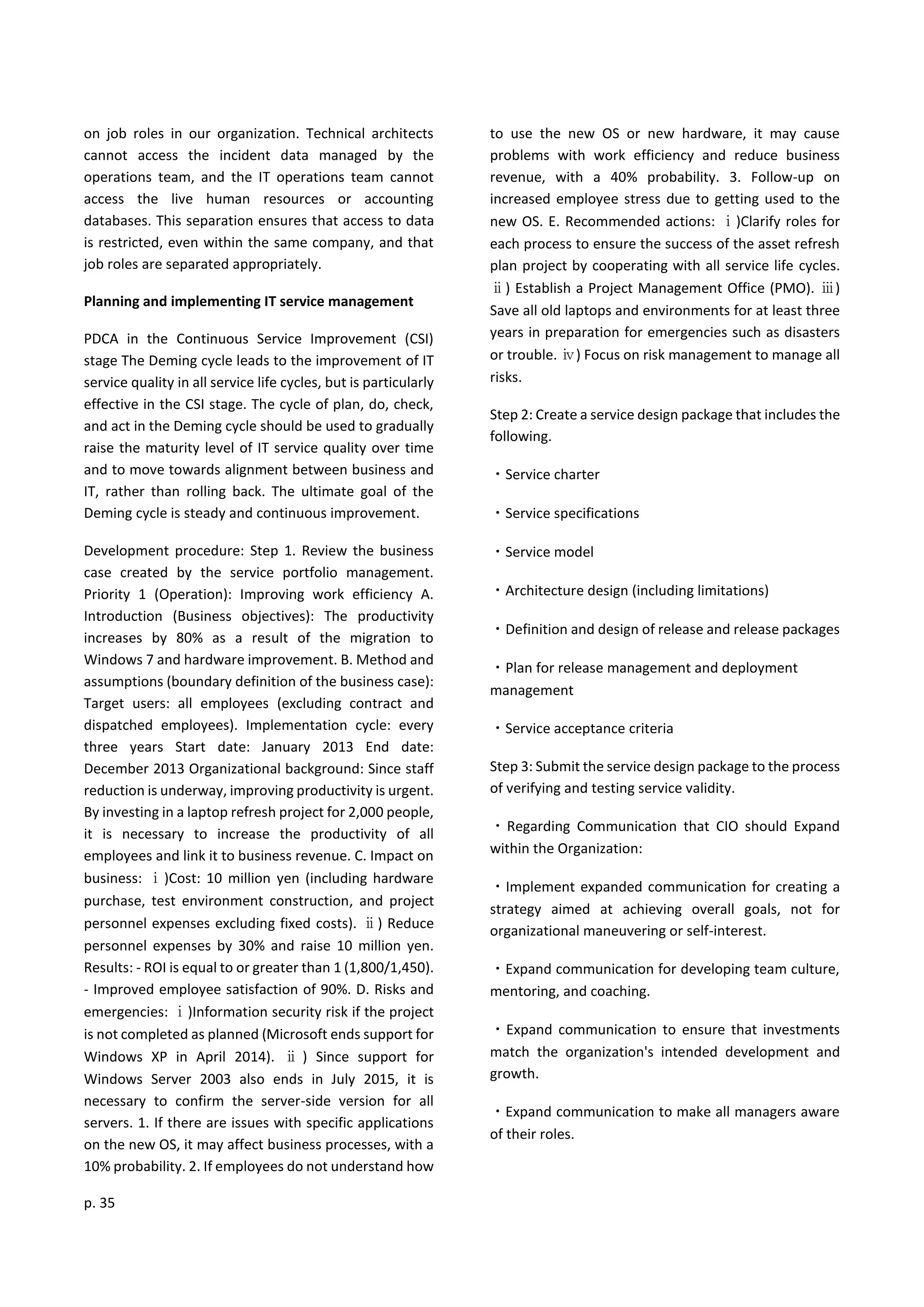 p. 35
on job roles in our organization. Technical architects
cannot access the incident data managed by the
operations team, and the IT operations team cannot
access the live human resources or accounting
databases. This separation ensures that access to data
is restricted, even within the same company, and that
job roles are separated appropriately.
Planning and implementing IT service management
PDCA in the Continuous Service Improvement (CSI)
stage The Deming cycle leads to the improvement of IT
service quality in all service life cycles, but is particularly
effective in the CSI stage. The cycle of plan, do, check,
and act in the Deming cycle should be used to gradually
raise the maturity level of IT service quality over time
and to move towards alignment between business and
IT, rather than rolling back. The ultimate goal of the
Deming cycle is steady and continuous improvement.
Development procedure: Step 1. Review the business
case created by the service portfolio management.
Priority 1 (Operation): Improving work efficiency A.
Introduction (Business objectives): The productivity
increases by 80% as a result of the migration to
Windows 7 and hardware improvement. B. Method and
assumptions (boundary definition of the business case):
Target users: all employees (excluding contract and
dispatched employees). Implementation cycle: every
three years Start date: January 2013 End date:
December 2013 Organizational background: Since staff
reduction is underway, improving productivity is urgent.
By investing in a laptop refresh project for 2,000 people,
it is necessary to increase the productivity of all
employees and link it to business revenue. C. Impact on
business: ⅰ)Cost: 10 million yen (including hardware
purchase, test environment construction, and project
personnel expenses excluding fixed costs). ⅱ) Reduce
personnel expenses by 30% and raise 10 million yen.
Results: - ROI is equal to or greater than 1 (1,800/1,450).
- Improved employee satisfaction of 90%. D. Risks and
emergencies: ⅰ)Information security risk if the project
is not completed as planned (Microsoft ends support for
Windows XP in April 2014). ⅱ ) Since support for
Windows Server 2003 also ends in July 2015, it is
necessary to confirm the server-side version for all
servers. 1. If there are issues with specific applications
on the new OS, it may affect business processes, with a
10% probability. 2. If employees do not understand how
to use the new OS or new hardware, it may cause
problems with work efficiency and reduce business
revenue, with a 40% probability. 3. Follow-up on
increased employee stress due to getting used to the
new OS. E. Recommended actions: ⅰ)Clarify roles for
each process to ensure the success of the asset refresh
plan project by cooperating with all service life cycles.
ⅱ) Establish a Project Management Office (PMO). ⅲ)
Save all old laptops and environments for at least three
years in preparation for emergencies such as disasters
or trouble. ⅳ) Focus on risk management to manage all
risks.
Step 2: Create a service design package that includes the
following.
・Service charter
・Service specifications
・Service model
・Architecture design (including limitations)
・Definition and design of release and release packages
・Plan for release management and deployment
management
・Service acceptance criteria
Step 3: Submit the service design package to the process
of verifying and testing service validity.
・Regarding Communication that CIO should Expand
within the Organization:
・Implement expanded communication for creating a
strategy aimed at achieving overall goals, not for
organizational maneuvering or self-interest.
・Expand communication for developing team culture,
mentoring, and coaching.
・Expand communication to ensure that investments
match the organization's intended development and
growth.
・Expand communication to make all managers aware
of their roles.
 