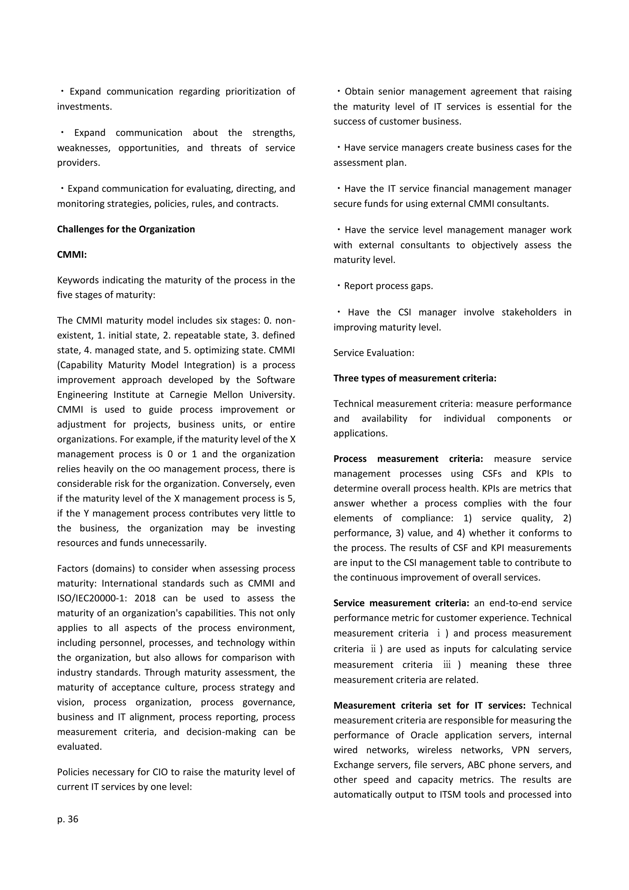 p. 36
・ Expand communication regarding prioritization of
investments.
・ Expand communication about the strengths,
weaknesses, opportunities, and threats of service
providers.
・Expand communication for evaluating, directing, and
monitoring strategies, policies, rules, and contracts.
Challenges for the Organization
CMMI:
Keywords indicating the maturity of the process in the
five stages of maturity:
The CMMI maturity model includes six stages: 0. non-
existent, 1. initial state, 2. repeatable state, 3. defined
state, 4. managed state, and 5. optimizing state. CMMI
(Capability Maturity Model Integration) is a process
improvement approach developed by the Software
Engineering Institute at Carnegie Mellon University.
CMMI is used to guide process improvement or
adjustment for projects, business units, or entire
organizations. For example, if the maturity level of the X
management process is 0 or 1 and the organization
relies heavily on the ○○ management process, there is
considerable risk for the organization. Conversely, even
if the maturity level of the X management process is 5,
if the Y management process contributes very little to
the business, the organization may be investing
resources and funds unnecessarily.
Factors (domains) to consider when assessing process
maturity: International standards such as CMMI and
ISO/IEC20000-1: 2018 can be used to assess the
maturity of an organization's capabilities. This not only
applies to all aspects of the process environment,
including personnel, processes, and technology within
the organization, but also allows for comparison with
industry standards. Through maturity assessment, the
maturity of acceptance culture, process strategy and
vision, process organization, process governance,
business and IT alignment, process reporting, process
measurement criteria, and decision-making can be
evaluated.
Policies necessary for CIO to raise the maturity level of
current IT services by one level:
・Obtain senior management agreement that raising
the maturity level of IT services is essential for the
success of customer business.
・Have service managers create business cases for the
assessment plan.
・Have the IT service financial management manager
secure funds for using external CMMI consultants.
・Have the service level management manager work
with external consultants to objectively assess the
maturity level.
・Report process gaps.
・ Have the CSI manager involve stakeholders in
improving maturity level.
Service Evaluation:
Three types of measurement criteria:
Technical measurement criteria: measure performance
and availability for individual components or
applications.
Process measurement criteria: measure service
management processes using CSFs and KPIs to
determine overall process health. KPIs are metrics that
answer whether a process complies with the four
elements of compliance: 1) service quality, 2)
performance, 3) value, and 4) whether it conforms to
the process. The results of CSF and KPI measurements
are input to the CSI management table to contribute to
the continuous improvement of overall services.
Service measurement criteria: an end-to-end service
performance metric for customer experience. Technical
measurement criteria ⅰ) and process measurement
criteria ⅱ) are used as inputs for calculating service
measurement criteria ⅲ ) meaning these three
measurement criteria are related.
Measurement criteria set for IT services: Technical
measurement criteria are responsible for measuring the
performance of Oracle application servers, internal
wired networks, wireless networks, VPN servers,
Exchange servers, file servers, ABC phone servers, and
other speed and capacity metrics. The results are
automatically output to ITSM tools and processed into
 