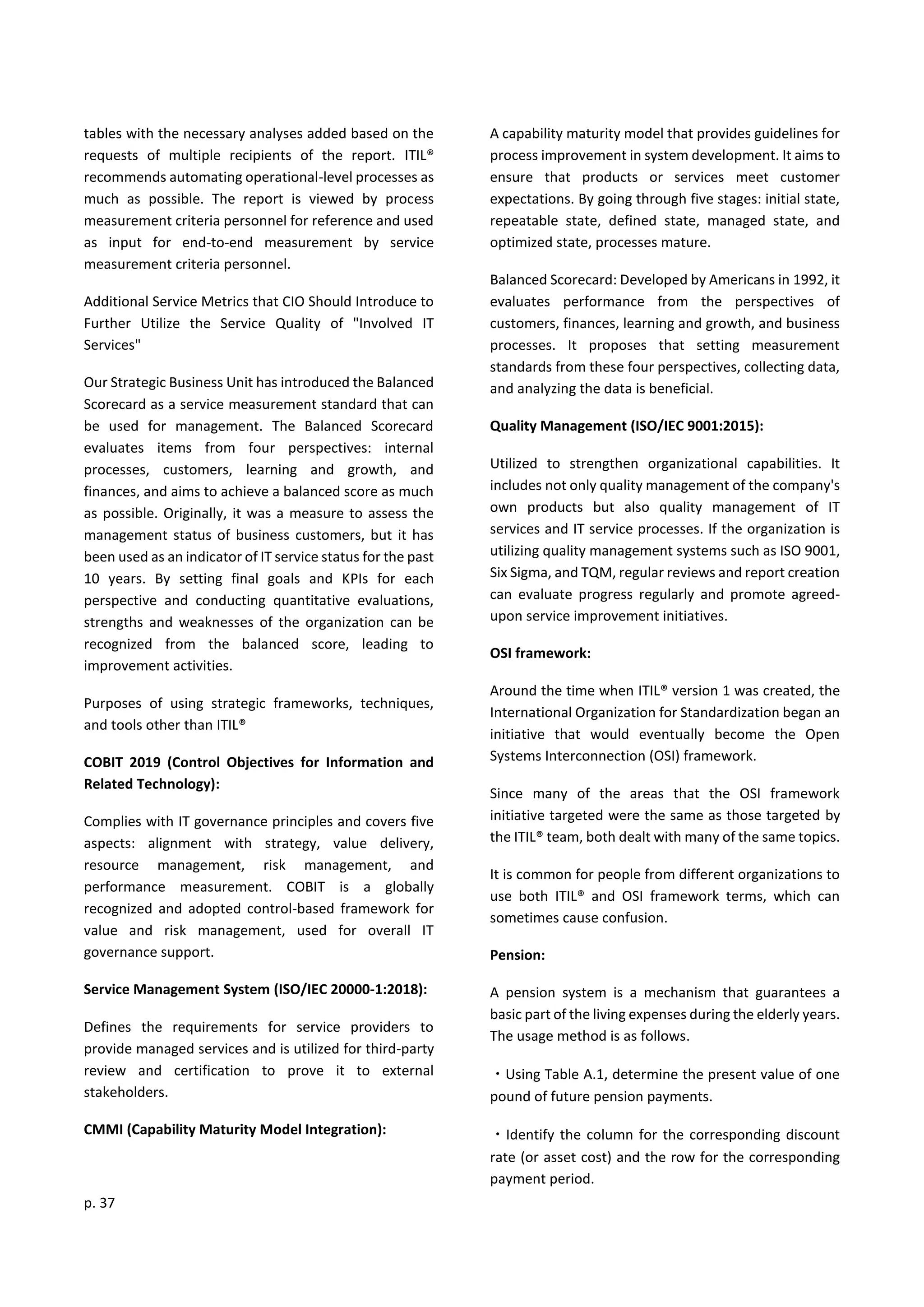 p. 37
tables with the necessary analyses added based on the
requests of multiple recipients of the report. ITIL®
recommends automating operational-level processes as
much as possible. The report is viewed by process
measurement criteria personnel for reference and used
as input for end-to-end measurement by service
measurement criteria personnel.
Additional Service Metrics that CIO Should Introduce to
Further Utilize the Service Quality of "Involved IT
Services"
Our Strategic Business Unit has introduced the Balanced
Scorecard as a service measurement standard that can
be used for management. The Balanced Scorecard
evaluates items from four perspectives: internal
processes, customers, learning and growth, and
finances, and aims to achieve a balanced score as much
as possible. Originally, it was a measure to assess the
management status of business customers, but it has
been used as an indicator of IT service status for the past
10 years. By setting final goals and KPIs for each
perspective and conducting quantitative evaluations,
strengths and weaknesses of the organization can be
recognized from the balanced score, leading to
improvement activities.
Purposes of using strategic frameworks, techniques,
and tools other than ITIL®
COBIT 2019 (Control Objectives for Information and
Related Technology):
Complies with IT governance principles and covers five
aspects: alignment with strategy, value delivery,
resource management, risk management, and
performance measurement. COBIT is a globally
recognized and adopted control-based framework for
value and risk management, used for overall IT
governance support.
Service Management System (ISO/IEC 20000-1:2018):
Defines the requirements for service providers to
provide managed services and is utilized for third-party
review and certification to prove it to external
stakeholders.
CMMI (Capability Maturity Model Integration):
A capability maturity model that provides guidelines for
process improvement in system development. It aims to
ensure that products or services meet customer
expectations. By going through five stages: initial state,
repeatable state, defined state, managed state, and
optimized state, processes mature.
Balanced Scorecard: Developed by Americans in 1992, it
evaluates performance from the perspectives of
customers, finances, learning and growth, and business
processes. It proposes that setting measurement
standards from these four perspectives, collecting data,
and analyzing the data is beneficial.
Quality Management (ISO/IEC 9001:2015):
Utilized to strengthen organizational capabilities. It
includes not only quality management of the company's
own products but also quality management of IT
services and IT service processes. If the organization is
utilizing quality management systems such as ISO 9001,
Six Sigma, and TQM, regular reviews and report creation
can evaluate progress regularly and promote agreed-
upon service improvement initiatives.
OSI framework:
Around the time when ITIL® version 1 was created, the
International Organization for Standardization began an
initiative that would eventually become the Open
Systems Interconnection (OSI) framework.
Since many of the areas that the OSI framework
initiative targeted were the same as those targeted by
the ITIL® team, both dealt with many of the same topics.
It is common for people from different organizations to
use both ITIL® and OSI framework terms, which can
sometimes cause confusion.
Pension:
A pension system is a mechanism that guarantees a
basic part of the living expenses during the elderly years.
The usage method is as follows.
・Using Table A.1, determine the present value of one
pound of future pension payments.
・Identify the column for the corresponding discount
rate (or asset cost) and the row for the corresponding
payment period.
 
