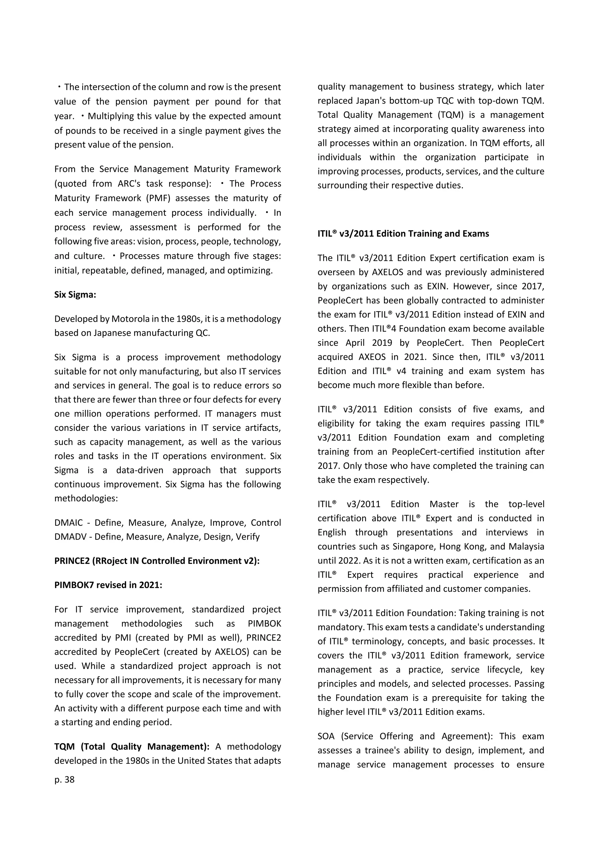 p. 38
・The intersection of the column and row is the present
value of the pension payment per pound for that
year. ・Multiplying this value by the expected amount
of pounds to be received in a single payment gives the
present value of the pension.
From the Service Management Maturity Framework
(quoted from ARC's task response): ・ The Process
Maturity Framework (PMF) assesses the maturity of
each service management process individually. ・ In
process review, assessment is performed for the
following five areas: vision, process, people, technology,
and culture. ・Processes mature through five stages:
initial, repeatable, defined, managed, and optimizing.
Six Sigma:
Developed by Motorola in the 1980s, it is a methodology
based on Japanese manufacturing QC.
Six Sigma is a process improvement methodology
suitable for not only manufacturing, but also IT services
and services in general. The goal is to reduce errors so
that there are fewer than three or four defects for every
one million operations performed. IT managers must
consider the various variations in IT service artifacts,
such as capacity management, as well as the various
roles and tasks in the IT operations environment. Six
Sigma is a data-driven approach that supports
continuous improvement. Six Sigma has the following
methodologies:
DMAIC - Define, Measure, Analyze, Improve, Control
DMADV - Define, Measure, Analyze, Design, Verify
PRINCE2 (RRoject IN Controlled Environment v2):
PIMBOK7 revised in 2021:
For IT service improvement, standardized project
management methodologies such as PIMBOK
accredited by PMI (created by PMI as well), PRINCE2
accredited by PeopleCert (created by AXELOS) can be
used. While a standardized project approach is not
necessary for all improvements, it is necessary for many
to fully cover the scope and scale of the improvement.
An activity with a different purpose each time and with
a starting and ending period.
TQM (Total Quality Management): A methodology
developed in the 1980s in the United States that adapts
quality management to business strategy, which later
replaced Japan's bottom-up TQC with top-down TQM.
Total Quality Management (TQM) is a management
strategy aimed at incorporating quality awareness into
all processes within an organization. In TQM efforts, all
individuals within the organization participate in
improving processes, products, services, and the culture
surrounding their respective duties.
ITIL® v3/2011 Edition Training and Exams
The ITIL® v3/2011 Edition Expert certification exam is
overseen by AXELOS and was previously administered
by organizations such as EXIN. However, since 2017,
PeopleCert has been globally contracted to administer
the exam for ITIL® v3/2011 Edition instead of EXIN and
others. Then ITIL®4 Foundation exam become available
since April 2019 by PeopleCert. Then PeopleCert
acquired AXEOS in 2021. Since then, ITIL® v3/2011
Edition and ITIL® v4 training and exam system has
become much more flexible than before.
ITIL® v3/2011 Edition consists of five exams, and
eligibility for taking the exam requires passing ITIL®
v3/2011 Edition Foundation exam and completing
training from an PeopleCert-certified institution after
2017. Only those who have completed the training can
take the exam respectively.
ITIL® v3/2011 Edition Master is the top-level
certification above ITIL® Expert and is conducted in
English through presentations and interviews in
countries such as Singapore, Hong Kong, and Malaysia
until 2022. As it is not a written exam, certification as an
ITIL® Expert requires practical experience and
permission from affiliated and customer companies.
ITIL® v3/2011 Edition Foundation: Taking training is not
mandatory. This exam tests a candidate's understanding
of ITIL® terminology, concepts, and basic processes. It
covers the ITIL® v3/2011 Edition framework, service
management as a practice, service lifecycle, key
principles and models, and selected processes. Passing
the Foundation exam is a prerequisite for taking the
higher level ITIL® v3/2011 Edition exams.
SOA (Service Offering and Agreement): This exam
assesses a trainee's ability to design, implement, and
manage service management processes to ensure
 