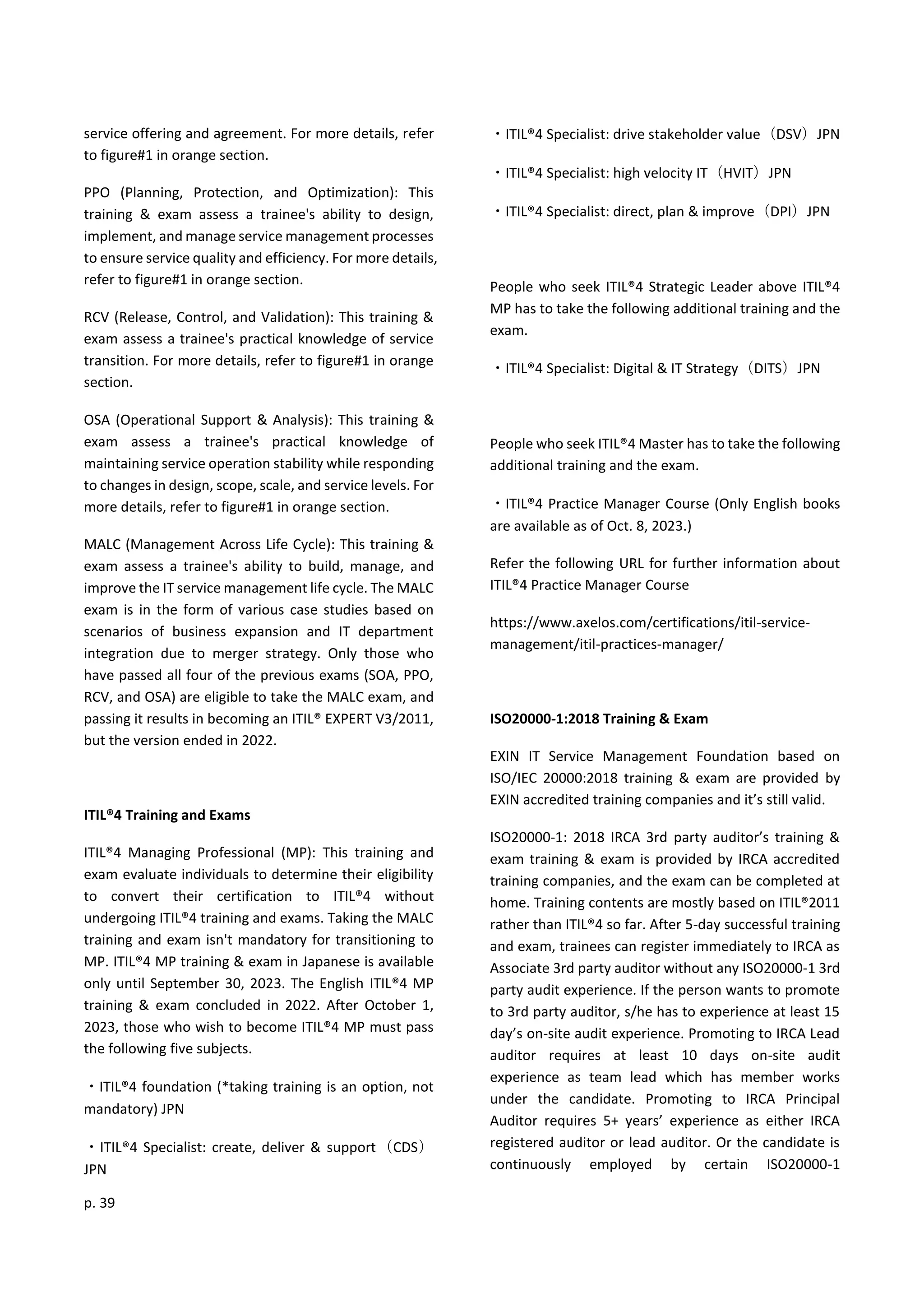 p. 39
service offering and agreement. For more details, refer
to figure#1 in orange section.
PPO (Planning, Protection, and Optimization): This
training & exam assess a trainee's ability to design,
implement, and manage service management processes
to ensure service quality and efficiency. For more details,
refer to figure#1 in orange section.
RCV (Release, Control, and Validation): This training &
exam assess a trainee's practical knowledge of service
transition. For more details, refer to figure#1 in orange
section.
OSA (Operational Support & Analysis): This training &
exam assess a trainee's practical knowledge of
maintaining service operation stability while responding
to changes in design, scope, scale, and service levels. For
more details, refer to figure#1 in orange section.
MALC (Management Across Life Cycle): This training &
exam assess a trainee's ability to build, manage, and
improve the IT service management life cycle. The MALC
exam is in the form of various case studies based on
scenarios of business expansion and IT department
integration due to merger strategy. Only those who
have passed all four of the previous exams (SOA, PPO,
RCV, and OSA) are eligible to take the MALC exam, and
passing it results in becoming an ITIL® EXPERT V3/2011,
but the version ended in 2022.
ITIL®4 Training and Exams
ITIL®4 Managing Professional (MP): This training and
exam evaluate individuals to determine their eligibility
to convert their certification to ITIL®4 without
undergoing ITIL®4 training and exams. Taking the MALC
training and exam isn't mandatory for transitioning to
MP. ITIL®4 MP training & exam in Japanese is available
only until September 30, 2023. The English ITIL®4 MP
training & exam concluded in 2022. After October 1,
2023, those who wish to become ITIL®4 MP must pass
the following five subjects.
・ITIL®4 foundation (*taking training is an option, not
mandatory) JPN
・ITIL®4 Specialist: create, deliver & support（CDS）
JPN
・ITIL®4 Specialist: drive stakeholder value（DSV）JPN
・ITIL®4 Specialist: high velocity IT（HVIT）JPN
・ITIL®4 Specialist: direct, plan & improve（DPI）JPN
People who seek ITIL®4 Strategic Leader above ITIL®4
MP has to take the following additional training and the
exam.
・ITIL®4 Specialist: Digital & IT Strategy（DITS）JPN
People who seek ITIL®4 Master has to take the following
additional training and the exam.
・ITIL®4 Practice Manager Course (Only English books
are available as of Oct. 8, 2023.)
Refer the following URL for further information about
ITIL®4 Practice Manager Course
https://www.axelos.com/certifications/itil-service-
management/itil-practices-manager/
ISO20000-1:2018 Training & Exam
EXIN IT Service Management Foundation based on
ISO/IEC 20000:2018 training & exam are provided by
EXIN accredited training companies and it’s still valid.
ISO20000-1: 2018 IRCA 3rd party auditor’s training &
exam training & exam is provided by IRCA accredited
training companies, and the exam can be completed at
home. Training contents are mostly based on ITIL®2011
rather than ITIL®4 so far. After 5-day successful training
and exam, trainees can register immediately to IRCA as
Associate 3rd party auditor without any ISO20000-1 3rd
party audit experience. If the person wants to promote
to 3rd party auditor, s/he has to experience at least 15
day’s on-site audit experience. Promoting to IRCA Lead
auditor requires at least 10 days on-site audit
experience as team lead which has member works
under the candidate. Promoting to IRCA Principal
Auditor requires 5+ years’ experience as either IRCA
registered auditor or lead auditor. Or the candidate is
continuously employed by certain ISO20000-1
 