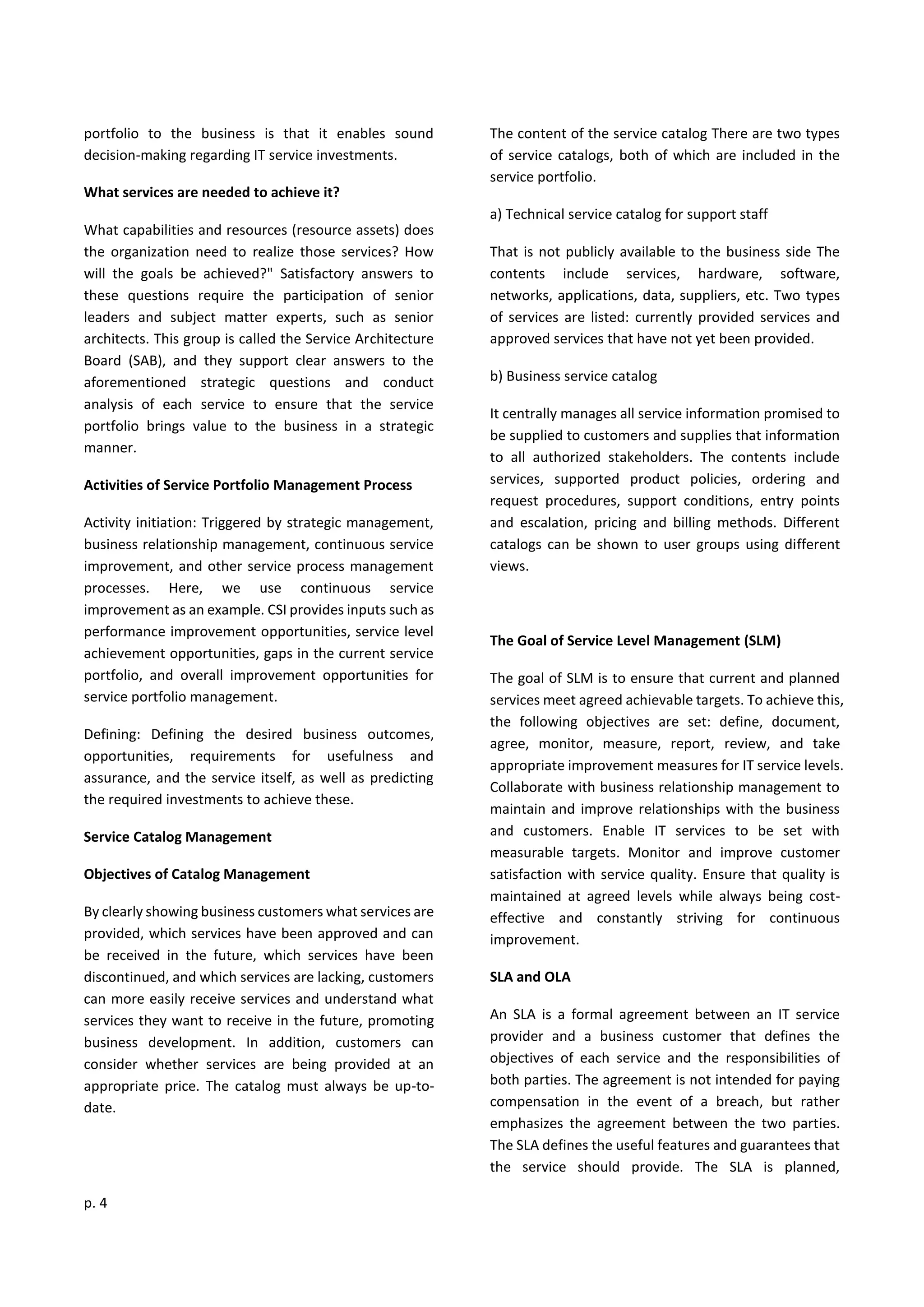 p. 4
portfolio to the business is that it enables sound
decision-making regarding IT service investments.
What services are needed to achieve it?
What capabilities and resources (resource assets) does
the organization need to realize those services? How
will the goals be achieved?" Satisfactory answers to
these questions require the participation of senior
leaders and subject matter experts, such as senior
architects. This group is called the Service Architecture
Board (SAB), and they support clear answers to the
aforementioned strategic questions and conduct
analysis of each service to ensure that the service
portfolio brings value to the business in a strategic
manner.
Activities of Service Portfolio Management Process
Activity initiation: Triggered by strategic management,
business relationship management, continuous service
improvement, and other service process management
processes. Here, we use continuous service
improvement as an example. CSI provides inputs such as
performance improvement opportunities, service level
achievement opportunities, gaps in the current service
portfolio, and overall improvement opportunities for
service portfolio management.
Defining: Defining the desired business outcomes,
opportunities, requirements for usefulness and
assurance, and the service itself, as well as predicting
the required investments to achieve these.
Service Catalog Management
Objectives of Catalog Management
By clearly showing business customers what services are
provided, which services have been approved and can
be received in the future, which services have been
discontinued, and which services are lacking, customers
can more easily receive services and understand what
services they want to receive in the future, promoting
business development. In addition, customers can
consider whether services are being provided at an
appropriate price. The catalog must always be up-to-
date.
The content of the service catalog There are two types
of service catalogs, both of which are included in the
service portfolio.
a) Technical service catalog for support staff
That is not publicly available to the business side The
contents include services, hardware, software,
networks, applications, data, suppliers, etc. Two types
of services are listed: currently provided services and
approved services that have not yet been provided.
b) Business service catalog
It centrally manages all service information promised to
be supplied to customers and supplies that information
to all authorized stakeholders. The contents include
services, supported product policies, ordering and
request procedures, support conditions, entry points
and escalation, pricing and billing methods. Different
catalogs can be shown to user groups using different
views.
The Goal of Service Level Management (SLM)
The goal of SLM is to ensure that current and planned
services meet agreed achievable targets. To achieve this,
the following objectives are set: define, document,
agree, monitor, measure, report, review, and take
appropriate improvement measures for IT service levels.
Collaborate with business relationship management to
maintain and improve relationships with the business
and customers. Enable IT services to be set with
measurable targets. Monitor and improve customer
satisfaction with service quality. Ensure that quality is
maintained at agreed levels while always being cost-
effective and constantly striving for continuous
improvement.
SLA and OLA
An SLA is a formal agreement between an IT service
provider and a business customer that defines the
objectives of each service and the responsibilities of
both parties. The agreement is not intended for paying
compensation in the event of a breach, but rather
emphasizes the agreement between the two parties.
The SLA defines the useful features and guarantees that
the service should provide. The SLA is planned,
 