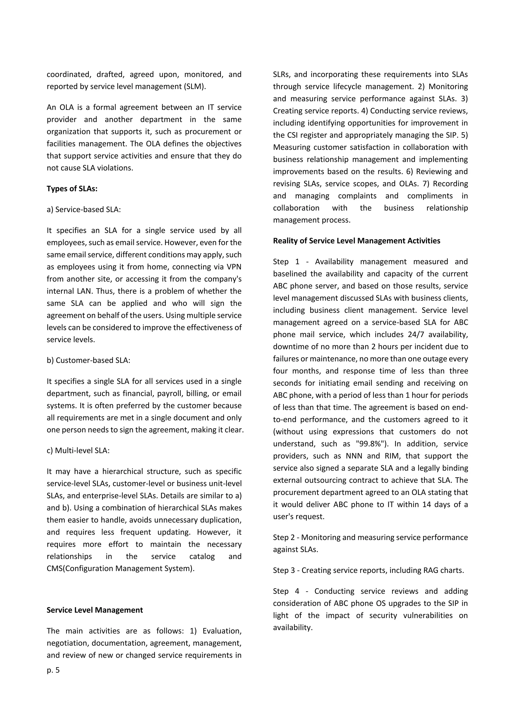 p. 5
coordinated, drafted, agreed upon, monitored, and
reported by service level management (SLM).
An OLA is a formal agreement between an IT service
provider and another department in the same
organization that supports it, such as procurement or
facilities management. The OLA defines the objectives
that support service activities and ensure that they do
not cause SLA violations.
Types of SLAs:
a) Service-based SLA:
It specifies an SLA for a single service used by all
employees, such as email service. However, even for the
same email service, different conditions may apply, such
as employees using it from home, connecting via VPN
from another site, or accessing it from the company's
internal LAN. Thus, there is a problem of whether the
same SLA can be applied and who will sign the
agreement on behalf of the users. Using multiple service
levels can be considered to improve the effectiveness of
service levels.
b) Customer-based SLA:
It specifies a single SLA for all services used in a single
department, such as financial, payroll, billing, or email
systems. It is often preferred by the customer because
all requirements are met in a single document and only
one person needs to sign the agreement, making it clear.
c) Multi-level SLA:
It may have a hierarchical structure, such as specific
service-level SLAs, customer-level or business unit-level
SLAs, and enterprise-level SLAs. Details are similar to a)
and b). Using a combination of hierarchical SLAs makes
them easier to handle, avoids unnecessary duplication,
and requires less frequent updating. However, it
requires more effort to maintain the necessary
relationships in the service catalog and
CMS(Configuration Management System).
Service Level Management
The main activities are as follows: 1) Evaluation,
negotiation, documentation, agreement, management,
and review of new or changed service requirements in
SLRs, and incorporating these requirements into SLAs
through service lifecycle management. 2) Monitoring
and measuring service performance against SLAs. 3)
Creating service reports. 4) Conducting service reviews,
including identifying opportunities for improvement in
the CSI register and appropriately managing the SIP. 5)
Measuring customer satisfaction in collaboration with
business relationship management and implementing
improvements based on the results. 6) Reviewing and
revising SLAs, service scopes, and OLAs. 7) Recording
and managing complaints and compliments in
collaboration with the business relationship
management process.
Reality of Service Level Management Activities
Step 1 - Availability management measured and
baselined the availability and capacity of the current
ABC phone server, and based on those results, service
level management discussed SLAs with business clients,
including business client management. Service level
management agreed on a service-based SLA for ABC
phone mail service, which includes 24/7 availability,
downtime of no more than 2 hours per incident due to
failures or maintenance, no more than one outage every
four months, and response time of less than three
seconds for initiating email sending and receiving on
ABC phone, with a period of less than 1 hour for periods
of less than that time. The agreement is based on end-
to-end performance, and the customers agreed to it
(without using expressions that customers do not
understand, such as "99.8%"). In addition, service
providers, such as NNN and RIM, that support the
service also signed a separate SLA and a legally binding
external outsourcing contract to achieve that SLA. The
procurement department agreed to an OLA stating that
it would deliver ABC phone to IT within 14 days of a
user's request.
Step 2 - Monitoring and measuring service performance
against SLAs.
Step 3 - Creating service reports, including RAG charts.
Step 4 - Conducting service reviews and adding
consideration of ABC phone OS upgrades to the SIP in
light of the impact of security vulnerabilities on
availability.
 