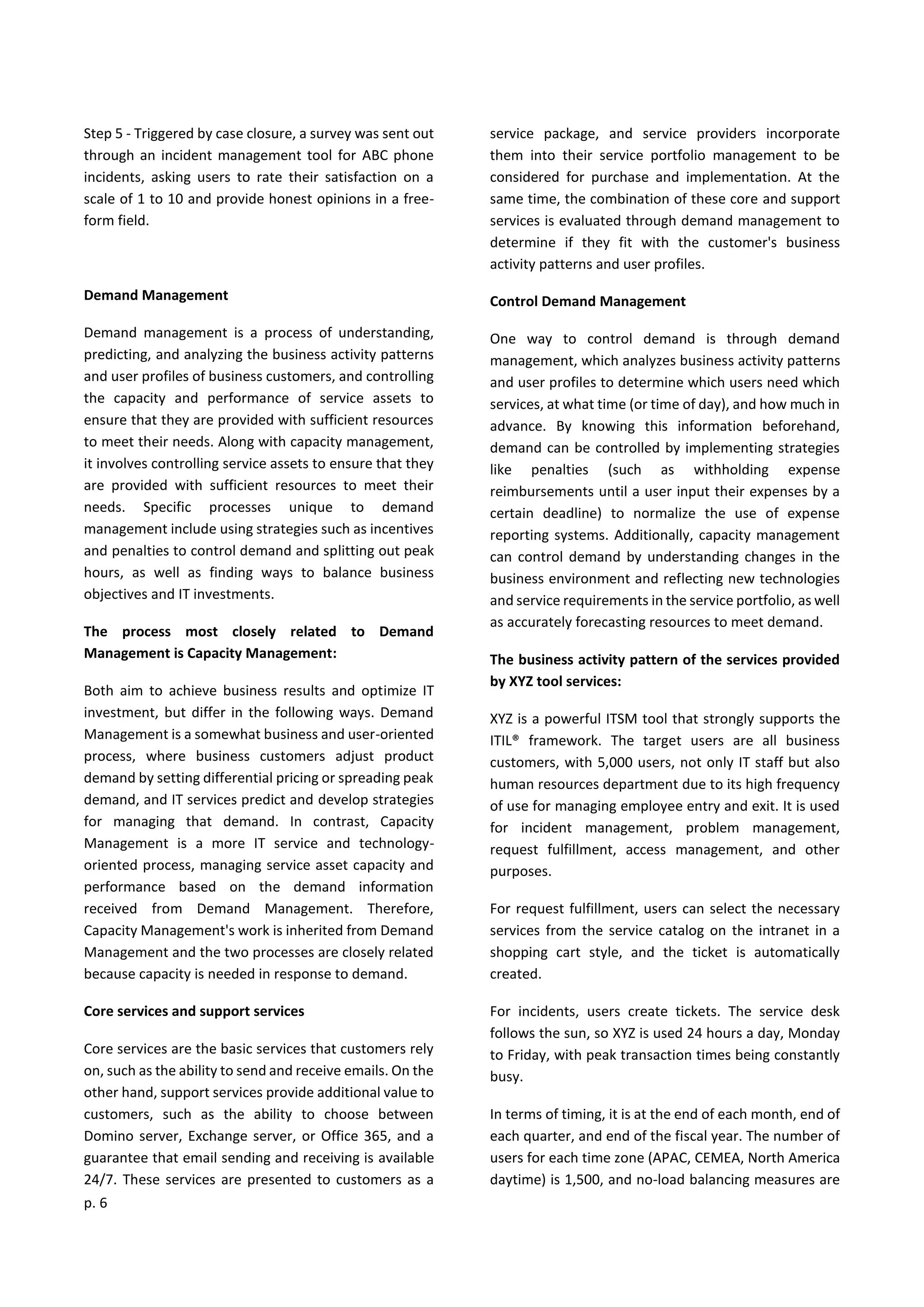 p. 6
Step 5 - Triggered by case closure, a survey was sent out
through an incident management tool for ABC phone
incidents, asking users to rate their satisfaction on a
scale of 1 to 10 and provide honest opinions in a free-
form field.
Demand Management
Demand management is a process of understanding,
predicting, and analyzing the business activity patterns
and user profiles of business customers, and controlling
the capacity and performance of service assets to
ensure that they are provided with sufficient resources
to meet their needs. Along with capacity management,
it involves controlling service assets to ensure that they
are provided with sufficient resources to meet their
needs. Specific processes unique to demand
management include using strategies such as incentives
and penalties to control demand and splitting out peak
hours, as well as finding ways to balance business
objectives and IT investments.
The process most closely related to Demand
Management is Capacity Management:
Both aim to achieve business results and optimize IT
investment, but differ in the following ways. Demand
Management is a somewhat business and user-oriented
process, where business customers adjust product
demand by setting differential pricing or spreading peak
demand, and IT services predict and develop strategies
for managing that demand. In contrast, Capacity
Management is a more IT service and technology-
oriented process, managing service asset capacity and
performance based on the demand information
received from Demand Management. Therefore,
Capacity Management's work is inherited from Demand
Management and the two processes are closely related
because capacity is needed in response to demand.
Core services and support services
Core services are the basic services that customers rely
on, such as the ability to send and receive emails. On the
other hand, support services provide additional value to
customers, such as the ability to choose between
Domino server, Exchange server, or Office 365, and a
guarantee that email sending and receiving is available
24/7. These services are presented to customers as a
service package, and service providers incorporate
them into their service portfolio management to be
considered for purchase and implementation. At the
same time, the combination of these core and support
services is evaluated through demand management to
determine if they fit with the customer's business
activity patterns and user profiles.
Control Demand Management
One way to control demand is through demand
management, which analyzes business activity patterns
and user profiles to determine which users need which
services, at what time (or time of day), and how much in
advance. By knowing this information beforehand,
demand can be controlled by implementing strategies
like penalties (such as withholding expense
reimbursements until a user input their expenses by a
certain deadline) to normalize the use of expense
reporting systems. Additionally, capacity management
can control demand by understanding changes in the
business environment and reflecting new technologies
and service requirements in the service portfolio, as well
as accurately forecasting resources to meet demand.
The business activity pattern of the services provided
by XYZ tool services:
XYZ is a powerful ITSM tool that strongly supports the
ITIL® framework. The target users are all business
customers, with 5,000 users, not only IT staff but also
human resources department due to its high frequency
of use for managing employee entry and exit. It is used
for incident management, problem management,
request fulfillment, access management, and other
purposes.
For request fulfillment, users can select the necessary
services from the service catalog on the intranet in a
shopping cart style, and the ticket is automatically
created.
For incidents, users create tickets. The service desk
follows the sun, so XYZ is used 24 hours a day, Monday
to Friday, with peak transaction times being constantly
busy.
In terms of timing, it is at the end of each month, end of
each quarter, and end of the fiscal year. The number of
users for each time zone (APAC, CEMEA, North America
daytime) is 1,500, and no-load balancing measures are
 