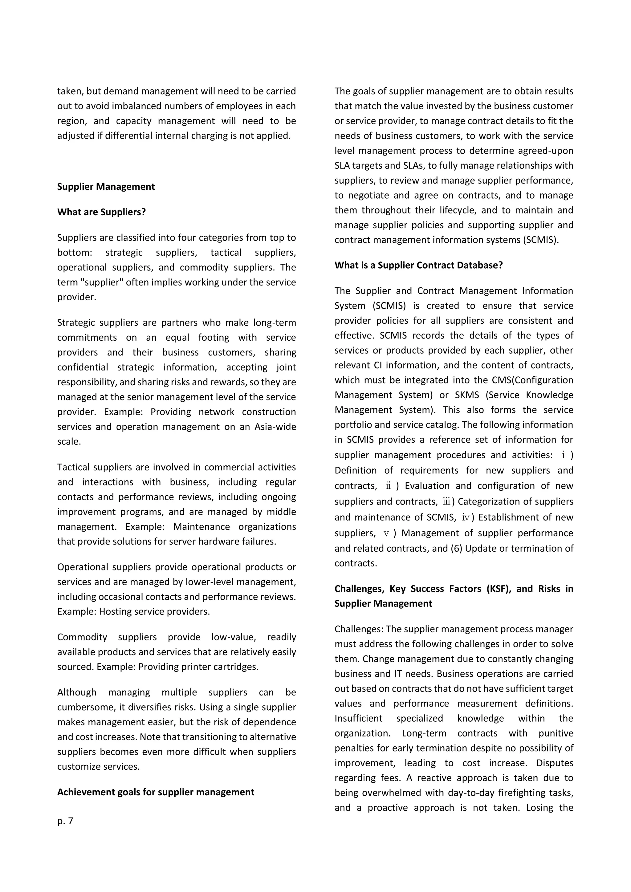 p. 7
taken, but demand management will need to be carried
out to avoid imbalanced numbers of employees in each
region, and capacity management will need to be
adjusted if differential internal charging is not applied.
Supplier Management
What are Suppliers?
Suppliers are classified into four categories from top to
bottom: strategic suppliers, tactical suppliers,
operational suppliers, and commodity suppliers. The
term "supplier" often implies working under the service
provider.
Strategic suppliers are partners who make long-term
commitments on an equal footing with service
providers and their business customers, sharing
confidential strategic information, accepting joint
responsibility, and sharing risks and rewards, so they are
managed at the senior management level of the service
provider. Example: Providing network construction
services and operation management on an Asia-wide
scale.
Tactical suppliers are involved in commercial activities
and interactions with business, including regular
contacts and performance reviews, including ongoing
improvement programs, and are managed by middle
management. Example: Maintenance organizations
that provide solutions for server hardware failures.
Operational suppliers provide operational products or
services and are managed by lower-level management,
including occasional contacts and performance reviews.
Example: Hosting service providers.
Commodity suppliers provide low-value, readily
available products and services that are relatively easily
sourced. Example: Providing printer cartridges.
Although managing multiple suppliers can be
cumbersome, it diversifies risks. Using a single supplier
makes management easier, but the risk of dependence
and cost increases. Note that transitioning to alternative
suppliers becomes even more difficult when suppliers
customize services.
Achievement goals for supplier management
The goals of supplier management are to obtain results
that match the value invested by the business customer
or service provider, to manage contract details to fit the
needs of business customers, to work with the service
level management process to determine agreed-upon
SLA targets and SLAs, to fully manage relationships with
suppliers, to review and manage supplier performance,
to negotiate and agree on contracts, and to manage
them throughout their lifecycle, and to maintain and
manage supplier policies and supporting supplier and
contract management information systems (SCMIS).
What is a Supplier Contract Database?
The Supplier and Contract Management Information
System (SCMIS) is created to ensure that service
provider policies for all suppliers are consistent and
effective. SCMIS records the details of the types of
services or products provided by each supplier, other
relevant CI information, and the content of contracts,
which must be integrated into the CMS(Configuration
Management System) or SKMS (Service Knowledge
Management System). This also forms the service
portfolio and service catalog. The following information
in SCMIS provides a reference set of information for
supplier management procedures and activities: ⅰ )
Definition of requirements for new suppliers and
contracts, ⅱ ) Evaluation and configuration of new
suppliers and contracts, ⅲ) Categorization of suppliers
and maintenance of SCMIS, ⅳ) Establishment of new
suppliers, ⅴ) Management of supplier performance
and related contracts, and (6) Update or termination of
contracts.
Challenges, Key Success Factors (KSF), and Risks in
Supplier Management
Challenges: The supplier management process manager
must address the following challenges in order to solve
them. Change management due to constantly changing
business and IT needs. Business operations are carried
out based on contracts that do not have sufficient target
values and performance measurement definitions.
Insufficient specialized knowledge within the
organization. Long-term contracts with punitive
penalties for early termination despite no possibility of
improvement, leading to cost increase. Disputes
regarding fees. A reactive approach is taken due to
being overwhelmed with day-to-day firefighting tasks,
and a proactive approach is not taken. Losing the
 