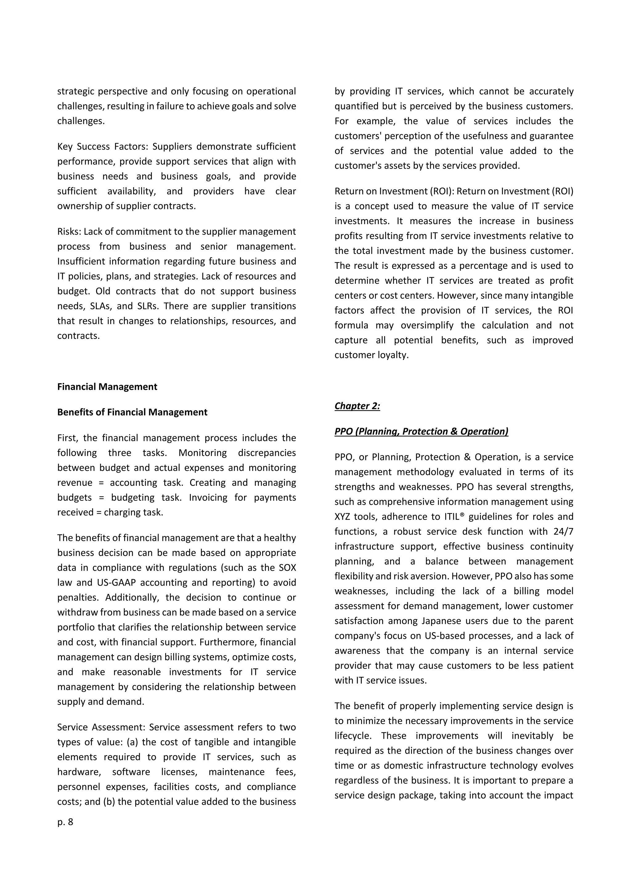 p. 8
strategic perspective and only focusing on operational
challenges, resulting in failure to achieve goals and solve
challenges.
Key Success Factors: Suppliers demonstrate sufficient
performance, provide support services that align with
business needs and business goals, and provide
sufficient availability, and providers have clear
ownership of supplier contracts.
Risks: Lack of commitment to the supplier management
process from business and senior management.
Insufficient information regarding future business and
IT policies, plans, and strategies. Lack of resources and
budget. Old contracts that do not support business
needs, SLAs, and SLRs. There are supplier transitions
that result in changes to relationships, resources, and
contracts.
Financial Management
Benefits of Financial Management
First, the financial management process includes the
following three tasks. Monitoring discrepancies
between budget and actual expenses and monitoring
revenue = accounting task. Creating and managing
budgets = budgeting task. Invoicing for payments
received = charging task.
The benefits of financial management are that a healthy
business decision can be made based on appropriate
data in compliance with regulations (such as the SOX
law and US-GAAP accounting and reporting) to avoid
penalties. Additionally, the decision to continue or
withdraw from business can be made based on a service
portfolio that clarifies the relationship between service
and cost, with financial support. Furthermore, financial
management can design billing systems, optimize costs,
and make reasonable investments for IT service
management by considering the relationship between
supply and demand.
Service Assessment: Service assessment refers to two
types of value: (a) the cost of tangible and intangible
elements required to provide IT services, such as
hardware, software licenses, maintenance fees,
personnel expenses, facilities costs, and compliance
costs; and (b) the potential value added to the business
by providing IT services, which cannot be accurately
quantified but is perceived by the business customers.
For example, the value of services includes the
customers' perception of the usefulness and guarantee
of services and the potential value added to the
customer's assets by the services provided.
Return on Investment (ROI): Return on Investment (ROI)
is a concept used to measure the value of IT service
investments. It measures the increase in business
profits resulting from IT service investments relative to
the total investment made by the business customer.
The result is expressed as a percentage and is used to
determine whether IT services are treated as profit
centers or cost centers. However, since many intangible
factors affect the provision of IT services, the ROI
formula may oversimplify the calculation and not
capture all potential benefits, such as improved
customer loyalty.
Chapter 2:
PPO (Planning, Protection & Operation)
PPO, or Planning, Protection & Operation, is a service
management methodology evaluated in terms of its
strengths and weaknesses. PPO has several strengths,
such as comprehensive information management using
XYZ tools, adherence to ITIL® guidelines for roles and
functions, a robust service desk function with 24/7
infrastructure support, effective business continuity
planning, and a balance between management
flexibility and risk aversion. However, PPO also has some
weaknesses, including the lack of a billing model
assessment for demand management, lower customer
satisfaction among Japanese users due to the parent
company's focus on US-based processes, and a lack of
awareness that the company is an internal service
provider that may cause customers to be less patient
with IT service issues.
The benefit of properly implementing service design is
to minimize the necessary improvements in the service
lifecycle. These improvements will inevitably be
required as the direction of the business changes over
time or as domestic infrastructure technology evolves
regardless of the business. It is important to prepare a
service design package, taking into account the impact
 