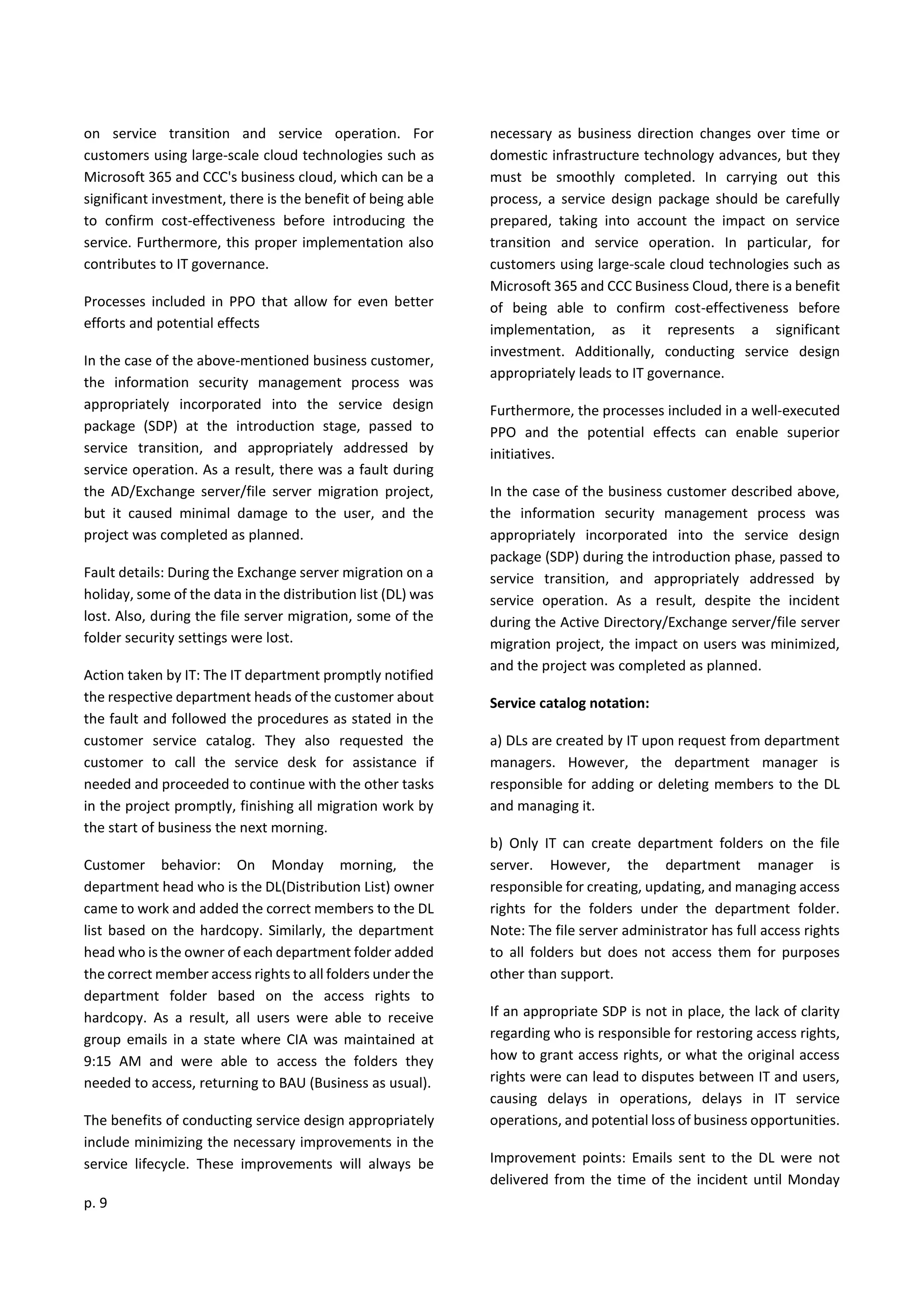 p. 9
on service transition and service operation. For
customers using large-scale cloud technologies such as
Microsoft 365 and CCC's business cloud, which can be a
significant investment, there is the benefit of being able
to confirm cost-effectiveness before introducing the
service. Furthermore, this proper implementation also
contributes to IT governance.
Processes included in PPO that allow for even better
efforts and potential effects
In the case of the above-mentioned business customer,
the information security management process was
appropriately incorporated into the service design
package (SDP) at the introduction stage, passed to
service transition, and appropriately addressed by
service operation. As a result, there was a fault during
the AD/Exchange server/file server migration project,
but it caused minimal damage to the user, and the
project was completed as planned.
Fault details: During the Exchange server migration on a
holiday, some of the data in the distribution list (DL) was
lost. Also, during the file server migration, some of the
folder security settings were lost.
Action taken by IT: The IT department promptly notified
the respective department heads of the customer about
the fault and followed the procedures as stated in the
customer service catalog. They also requested the
customer to call the service desk for assistance if
needed and proceeded to continue with the other tasks
in the project promptly, finishing all migration work by
the start of business the next morning.
Customer behavior: On Monday morning, the
department head who is the DL(Distribution List) owner
came to work and added the correct members to the DL
list based on the hardcopy. Similarly, the department
head who is the owner of each department folder added
the correct member access rights to all folders under the
department folder based on the access rights to
hardcopy. As a result, all users were able to receive
group emails in a state where CIA was maintained at
9:15 AM and were able to access the folders they
needed to access, returning to BAU (Business as usual).
The benefits of conducting service design appropriately
include minimizing the necessary improvements in the
service lifecycle. These improvements will always be
necessary as business direction changes over time or
domestic infrastructure technology advances, but they
must be smoothly completed. In carrying out this
process, a service design package should be carefully
prepared, taking into account the impact on service
transition and service operation. In particular, for
customers using large-scale cloud technologies such as
Microsoft 365 and CCC Business Cloud, there is a benefit
of being able to confirm cost-effectiveness before
implementation, as it represents a significant
investment. Additionally, conducting service design
appropriately leads to IT governance.
Furthermore, the processes included in a well-executed
PPO and the potential effects can enable superior
initiatives.
In the case of the business customer described above,
the information security management process was
appropriately incorporated into the service design
package (SDP) during the introduction phase, passed to
service transition, and appropriately addressed by
service operation. As a result, despite the incident
during the Active Directory/Exchange server/file server
migration project, the impact on users was minimized,
and the project was completed as planned.
Service catalog notation:
a) DLs are created by IT upon request from department
managers. However, the department manager is
responsible for adding or deleting members to the DL
and managing it.
b) Only IT can create department folders on the file
server. However, the department manager is
responsible for creating, updating, and managing access
rights for the folders under the department folder.
Note: The file server administrator has full access rights
to all folders but does not access them for purposes
other than support.
If an appropriate SDP is not in place, the lack of clarity
regarding who is responsible for restoring access rights,
how to grant access rights, or what the original access
rights were can lead to disputes between IT and users,
causing delays in operations, delays in IT service
operations, and potential loss of business opportunities.
Improvement points: Emails sent to the DL were not
delivered from the time of the incident until Monday
 