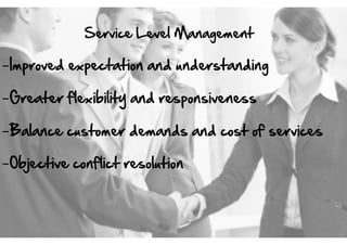 Service  Level  Management  

- Improved  expectation  and  understanding  
- Greater  flexibility  and  responsiveness  
- Balance  customer  demands  and  cost  of  services  
- Objective  conflict  resolution  

 