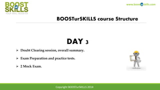 www.boosturskills.com
BOOSTurSKILLS course Structure
 Doubt Clearing session, overall summary.
 Exam Preparation and practice tests.
 2 Mock Exam.
DAY 3
Copyright BOOSTurSKILLS 2014
 