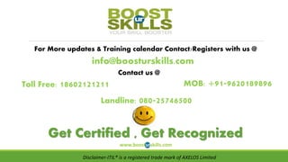 For More updates & Training calendar Contact/Registers with us @
info@boosturskills.com
Contact us @
MOB: +91-9620189896
Landline: 080-25746500
Get Certified , Get Recognized
www.boosturskills.com
Toll Free: 18602121211
Disclaimer-ITIL® is a registered trade mark of AXELOS Limited
 