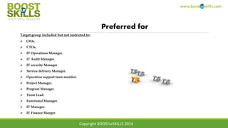 www.boosturskills.com
Preferred for
Target group included but not restricted to:
 CIOs.
 CTOs.
 IT Operations Manager.
 IT Audit Manager.
 IT security Manager
 Service delivery Manager.
 Operation support team member.
 Project Manager.
 Program Manager.
 Team Lead.
 Functional Manager.
 IT Manager.
 IT Finance Manger
Copyright BOOSTurSKILLS 2014
 