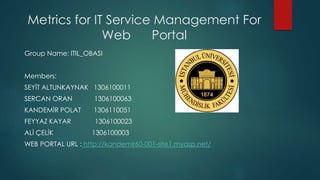 Metrics for IT Service Management For
Web Portal
Group Name: ITIL_OBASI
Members:
SEYİT ALTUNKAYNAK 1306100011
SERCAN ORAN 1306100063
KANDEMİR POLAT 1306110051
FEYYAZ KAYAR 1306100023
ALİ ÇELİK 1306100003
WEB PORTAL URL : http://kandemir60-001-site1.myasp.net/
 