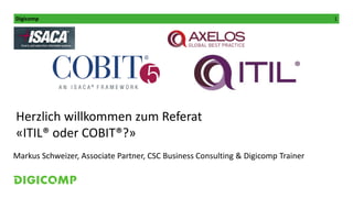 Digicomp 1
Kursleitung:
Herzlich willkommen zum Referat
«ITIL® oder COBIT®?»
Markus Schweizer, Associate Partner, CSC Business Consulting & Digicomp Trainer
 
