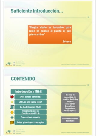 (51) 9-8935-4789
proyectos_tic@jagi.pe
www.jagi.pe
19
Suficiente introducción…
“Ningún viento es favorable para
quien no conoce el puerto al que
quiere arribar”
Séneca
“Ningún viento es favorable para
quien no conoce el puerto al que
quiere arribar”
Séneca
JUNTO A TU EMPRESA APOYANDO LAS GRANDES INNOVACIONES
(51) 9-8935-4789
proyectos_tic@jagi.pe
www.jagi.pe
CONTENIDO
Introducción a ITIL®Introducción a ITIL®
¿Nos parece conocido?¿Nos parece conocido?
¿ITIL es una buena idea?¿ITIL es una buena idea?
La Certificación ITIL®La Certificación ITIL®
Importancia de la
Certificación ITIL®
Importancia de la
Certificación ITIL®
Concepto de servicioConcepto de servicio
Roles y funciones: conceptosRoles y funciones: conceptos
Módulo de
capacidad del
servicio: Análisis y
soporte
operacional –
Operational
Support and
Analysis (OSA)
Módulo de
capacidad del
servicio: Análisis y
soporte
operacional –
Operational
Support and
Analysis (OSA)
Recomendaciones
de estudio
Recomendaciones
de estudio
JUNTO A TU EMPRESA APOYANDO LAS GRANDES INNOVACIONES
20
 