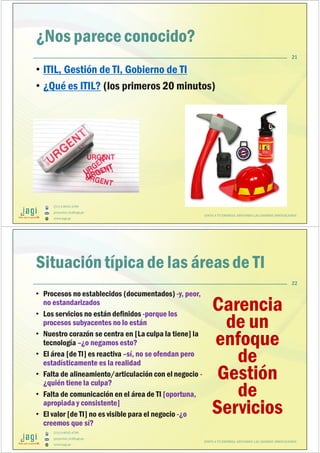 (51) 9-8935-4789
proyectos_tic@jagi.pe
www.jagi.pe
¿Nos parece conocido?
• ITIL, Gestión de TI, Gobierno de TI
• ¿Qué es ITIL? (los primeros 20 minutos)
21
JUNTO A TU EMPRESA APOYANDO LAS GRANDES INNOVACIONES
(51) 9-8935-4789
proyectos_tic@jagi.pe
www.jagi.pe
22
Situación típica de las áreas de TI
• Procesos no establecidos (documentados) -y, peor,
no estandarizados
• Los servicios no están definidos -porque los
procesos subyacentes no lo están
• Nuestro corazón se centra en [La culpa la tiene] la
tecnología –¿o negamos esto?
• El área [de TI] es reactiva –sí, no se ofendan pero
estadísticamente es la realidad
• Falta de alineamiento/articulación con el negocio -
¿quién tiene la culpa?
• Falta de comunicación en el área de TI [oportuna,
apropiada y consistente]
• El valor [de TI] no es visible para el negocio -¿o
creemos que sí?
Carencia
de un
enfoque
de
Gestión
de
Servicios
JUNTO A TU EMPRESA APOYANDO LAS GRANDES INNOVACIONES
 