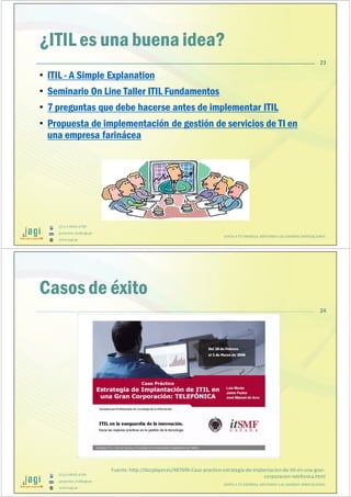 (51) 9-8935-4789
proyectos_tic@jagi.pe
www.jagi.pe
¿ITIL es una buena idea?
• ITIL - A Simple Explanation
• Seminario On Line Taller ITIL Fundamentos
• 7 preguntas que debe hacerse antes de implementar ITIL
• Propuesta de implementación de gestión de servicios de TI en
una empresa farinácea
23
JUNTO A TU EMPRESA APOYANDO LAS GRANDES INNOVACIONES
(51) 9-8935-4789
proyectos_tic@jagi.pe
www.jagi.pe
24
Casos de éxito
JUNTO A TU EMPRESA APOYANDO LAS GRANDES INNOVACIONES
Fuente: http://docplayer.es/487696-Caso-practico-estrategia-de-implantacion-de-itil-en-una-gran-
corporacion-telefonica.html
 