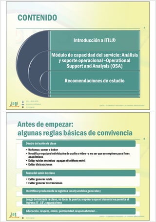 (51) 9-8935-4789
proyectos_tic@jagi.pe
www.jagi.pe
CONTENIDO
Introducción a ITIL®
Módulo de capacidad del servicio: Análisis
y soporte operacional–Operational
Support and Analysis (OSA)
Recomendacionesde estudio
JUNTO A TU EMPRESA APOYANDO LAS GRANDES INNOVACIONES
7
(51) 9-8935-4789
proyectos_tic@jagi.pe
www.jagi.pe
Antes de empezar:
algunas reglas básicas de convivencia
• No fumar, comer o beber
• No utilizar equiposindividualesde audioo vídeo –a no ser quese empleenpara fines
académicos
• Evitar ruidos molestos -apagarel teléfonomóvil
• Evitar distracciones
Dentro delsalón de claseDentro delsalón de clase
• Evitar generar ruido
• Evitar generar distracciones
Fuera del salónde claseFuera del salónde clase
Identificarpreviamentela logística local (servicios generales)Identificarpreviamentela logística local (servicios generales)
Luego de iniciadala clase, no tocar la puerta y esperar a queel docente les permita el
ingreso: 5’, 15’, segundahora
Luego de iniciadala clase, no tocar la puerta y esperar a queel docente les permita el
ingreso: 5’, 15’, segundahora
Educación,respeto, orden, puntualidad,responsabilidad…Educación,respeto, orden, puntualidad,responsabilidad…
JUNTO A TU EMPRESA APOYANDO LAS GRANDES INNOVACIONES
8
 