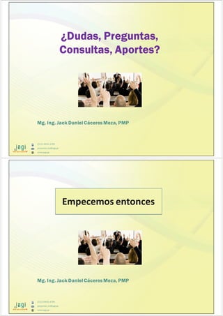 (51) 9-8935-4789
proyectos_tic@jagi.pe
www.jagi.pe
Mg. Ing. Jack Daniel Cáceres Meza, PMP
¿Dudas, Preguntas,
Consultas, Aportes?
(51) 9-8935-4789
proyectos_tic@jagi.pe
www.jagi.pe
Mg. Ing. Jack Daniel Cáceres Meza, PMP
¿Dudas, Preguntas,
Consultas, Aportes?
Empecemos entonces
 