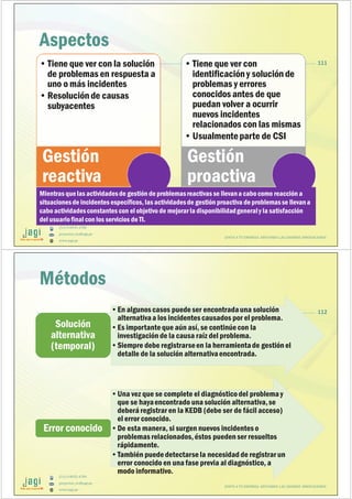 (51) 9-8935-4789
proyectos_tic@jagi.pe
www.jagi.pe
111
Aspectos
•Tiene que ver con la solución
de problemas en respuesta a
uno o más incidentes
•Resolución de causas
subyacentes
Gestión
reactiva
•Tiene que ver con
identificacióny solución de
problemas y errores
conocidos antes de que
puedan volver a ocurrir
nuevos incidentes
relacionados con las mismas
•Usualmenteparte de CSI
Gestión
proactiva
Mientras quelas actividadesde gestión de problemasreactivas se llevana cabo como reacción a
situacionesde incidentes específicos, las actividadesde gestión proactiva de problemasse llevana
cabo actividadesconstantes con el objetivo de mejorar la disponibilidadgeneraly la satisfacción
del usuariofinal con los servicios de TI.
JUNTO A TU EMPRESA APOYANDO LAS GRANDES INNOVACIONES
(51) 9-8935-4789
proyectos_tic@jagi.pe
www.jagi.pe
112•En algunos casos puedeser encontradauna solución
alternativaa los incidentes causados por el problema.
•Es importanteque aún así, se continúecon la
investigación de la causa raíz del problema.
•Siempre debe registrarseen la herramientade gestión el
detalle de la solución alternativaencontrada.
Solución
alternativa
(temporal)
•Una vez que se complete el diagnósticodel problema y
que se hayaencontrado una solución alternativa,se
deberá registrar en la KEDB (debe ser de fácil acceso)
el error conocido.
•De esta manera, si surgen nuevos incidentes o
problemas relacionados,éstos pueden ser resueltos
rápidamente.
•También puededetectarsela necesidad de registrar un
error conocido en una fase previa al diagnóstico, a
modo informativo.
Error conocido
Métodos
JUNTO A TU EMPRESA APOYANDO LAS GRANDES INNOVACIONES
 