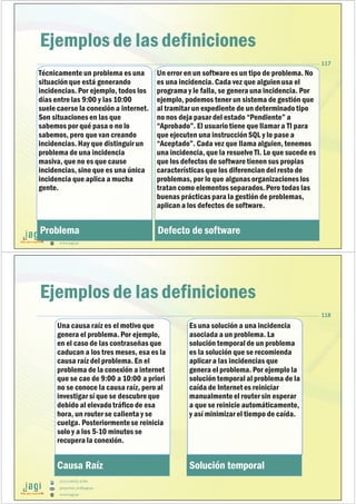 (51) 9-8935-4789
proyectos_tic@jagi.pe
www.jagi.pe
117
Ejemplos de las definiciones
Técnicamente un problema es una
situación que está generando
incidencias. Por ejemplo, todos los
días entrelas 9:00 y las 10:00
suele caerse la conexión a internet.
Son situaciones en las que
sabemos por qué pasa o no lo
sabemos, pero que van creando
incidencias. Hay que distinguir un
problema de una incidencia
masiva, que no es que cause
incidencias, sino que es una única
incidencia que aplica a mucha
gente.
Problema
Un error en un softwarees un tipo de problema. No
es una incidencia. Cada vez que alguien usa el
programa y le falla, se genera una incidencia. Por
ejemplo, podemos tener un sistema de gestión que
al tramitar un expediente de un determinadotipo
no nos deja pasar del estado “Pendiente” a
“Aprobado”. El usuariotiene que llamar a TI para
que ejecuten una instrucción SQL y lo pase a
“Aceptado”. Cada vez que llama alguien, tenemos
una incidencia, que la resuelveTI. Lo que sucede es
que los defectos de softwaretienen sus propias
características que los diferencian del resto de
problemas, por lo que algunas organizaciones los
tratan como elementos separados.Pero todas las
buenas prácticas para la gestión de problemas,
aplican a los defectos de software.
Defecto de software
(51) 9-8935-4789
proyectos_tic@jagi.pe
www.jagi.pe
118
Ejemplos de las definiciones
Una causa raíz es el motivo que
genera el problema. Por ejemplo,
en el caso de las contraseñas que
caducan a los tres meses, esa es la
causa raíz del problema. En el
problema de la conexión a internet
que se cae de 9:00 a 10:00 a priori
no se conoce la causa raíz, pero al
investigar sí que se descubreque
debido al elevadotráfico de esa
hora, un router se calienta y se
cuelga. Posteriormentese reinicia
solo y a los 5-10 minutos se
recupera la conexión.
Causa Raíz
Es una solución a una incidencia
asociada a un problema. La
solución temporal de un problema
es la solución que se recomienda
aplicar a las incidencias que
genera el problema. Por ejemplo la
solución temporal al problema de la
caída de Internet es reiniciar
manualmenteel router sin esperar
a que se reinicie automáticamente,
y así minimizar el tiempo de caída.
Solución temporal
 