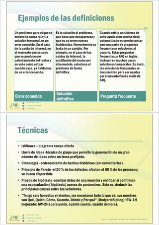 (51) 9-8935-4789
proyectos_tic@jagi.pe
www.jagi.pe
119
Ejemplos de las definiciones
Un problema para el que se
conoce la causa raíz y la
solución temporal, es un
error conocido. En el caso
de la caída de Internet, en
el momento que se sabe
que se produce por
calentamientodel router y
se sabe como actuar
cuando pasa, ya hablamos
de un error conocido.
Error conocido
Es la solución al problema,
que hace que desaparezca y
que no se creen nuevas
incidencias. Normalmentese
trata de un cambio. Por
ejemplo, en el caso de las
caídas de Internet, la
sustitución del router por
otro modelo, soluciona el
problema de forma
definitiva.
Solución
definitiva
Cuando existe un sistema de
auto-ayuda o un service desk
automatizadoes común contar
con una partede preguntas
frecuentes o soluciones al
usuario. Estas preguntas
frecuentes, o FAQ en inglés,
incluyen en muchos casos
soluciones temporales.Es decir,
las soluciones temporales se
documentan para ser usadas
por el usuario final a modo de
FAQ.
Pregunta frecuente
(51) 9-8935-4789
proyectos_tic@jagi.pe
www.jagi.pe
Técnicas
• Ishikawa – diagrama causa-efecto
• Lluvia de ideas -técnica de grupo que permite la generación de un gran
número de ideas sobre un tema prefijado.
• Cronología –ordenamiento de hechos históricos (sin comentarios)
• Principio de Pareto -el 20 % de los defectos afectan el 80 % de los procesos;
se busca dispersión.
• Prueba de hipótesis -analizardatos de una muestra y verificar si confirman
una especulación (hipótesis) acerca de parámetros. Esto es, deducir las
principales causas entre las señaladas.
• “Tengo seis honestos sirvientes, me enseñaron todo lo que sé; sus nombres
son Qué, Quién, Cómo, Cuando, Dónde y Por qué” (Rudyard Kipling): 5W-1H
mejorado: 6W-2H(para quién, cuánto cuesta, cuánto demora).
JUNTO A TU EMPRESA APOYANDO LAS GRANDES INNOVACIONES
 