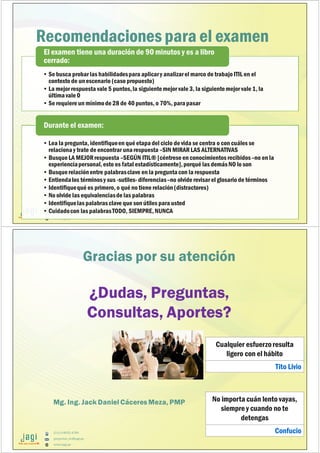 (51) 9-8935-4789
proyectos_tic@jagi.pe
www.jagi.pe
Recomendaciones para el examen
• Se busca probar las habilidadespara aplicary analizarel marco de trabajo ITIL en el
contexto de unescenario (caso propuesto)
• La mejor respuesta vale 5 puntos,la siguientemejor vale 3, la siguientemejor vale 1, la
últimavale 0
• Se requiere un mínimode 28 de 40 puntos, o 70%, parapasar
El examen tiene una duración de 90 minutos y es a libro
cerrado:
• Lea la pregunta, identifiqueen qué etapadel ciclo de vida se centra o con cuáles se
relacionay trate de encontrar unarespuesta –SIN MIRAR LAS ALTERNATIVAS
• BusqueLA MEJORrespuesta –SEGÚN ITIL® [céntrese en conocimientos recibidos–no en la
experienciapersonal,esto es fatal estadísticamente],porqué las demásNO lo son
• Busquerelaciónentre palabrasclave en la preguntacon la respuesta
• Entiendalos términosy sus -sutiles- diferencias–no olvide revisar el glosario de términos
• Identifiquequé es primero, o qué no tiene relación(distractores)
• No olvide las equivalenciasde las palabras
• Identifiquelas palabrasclave que son útiles para usted
• Cuidadocon las palabrasTODO, SIEMPRE,NUNCA
Durante el examen:
(51) 9-8935-4789
proyectos_tic@jagi.pe
www.jagi.pe
Mg. Ing. Jack Daniel Cáceres Meza, PMP
Gracias por su atención
¿Dudas, Preguntas,
Consultas, Aportes?
Cualquier esfuerzoresulta
ligero con el hábito
Tito Livio
No importa cuán lento vayas,
siempre y cuando no te
detengas
Confucio
 