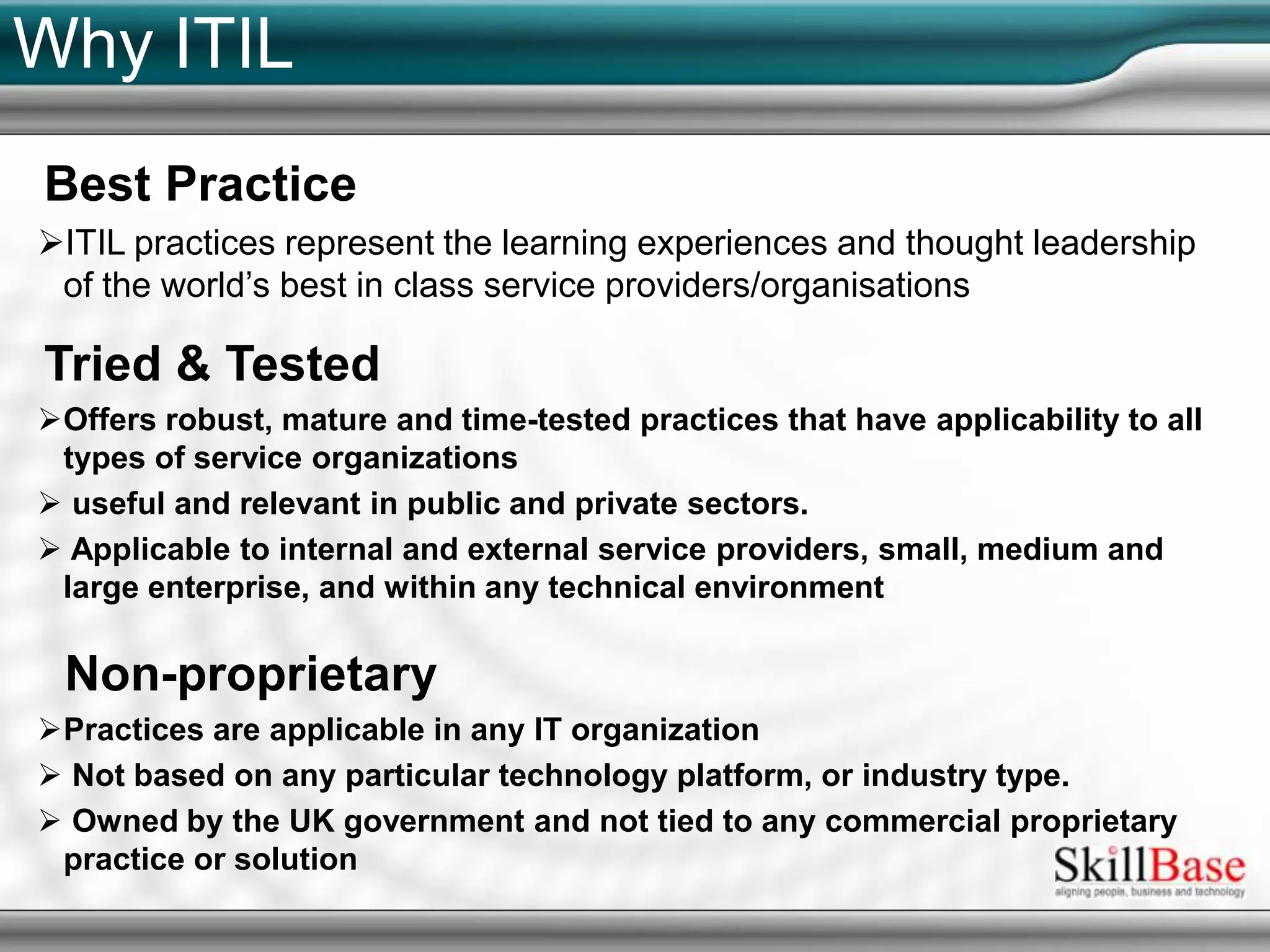Why ITILBest PracticeITIL practices represent the learning experiences and thought leadership of the world’s best in class service providers/organisationsTried & TestedOffers robust, mature and time-tested practices that have applicability to all types of service organizations