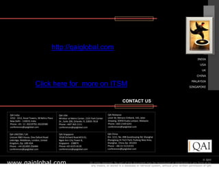 http://qaiglobal.com
                                                                                                                                                                INDIA

                                                                                                                                                                  USA

                                                                                                                                                                    UK

                                                                                                                                                                CHINA

                                                                                                                                                           MALAYSIA
                        Click here for more on ITSM                                                                                                      SINGAPORE




                                                                                                     CONTACT US


QAI India:                                  QAI USA:                                    QAI Malaysia:
1010 - 1012, Ansal Towers, 38 Nehru Place   Windsor at Metro Center, 2101 Park Center   Level 36, Menara Citibank, 165, Jalan
New Delhi - 110019, India                   Dr., Suite 200, Orlando, FL 32835-7614      Ampang, 50450 Kuala Lumpur, Malaysia
Phone: +91- 11- 26219792, 26220580          Phone: +407-363-1111                        Phone: +603 2169 6241
conferences@qaiglobal.com                   conferences@qaiglobal.com                   conferences@qaiglobal.com


QAI UNICOM / UK:                            QAI Singapore:                              QAI China:
Unicom R&D House, One Oxford Road           391B Orchard Road #23-01,                   Rm. 1211, No. 498 Guoshoujing Rd. Shanghai
Uxbridge, Middlesex, London, United         Ngee Ann City Tower B,                      Zhangjiang Hi-Tech Park, Pudong New Area,
Kingdom, Zip: UB9 4DA                       Singapore - 238874                          Shanghai, China Zip: 201203
Phone : +44 (0)1895 256484                  Phone:+65-6225-8139                         Phone : +86-21-51314155
conferences@qaiglobal.com                   conferences@qaiglobal.com                   conferences@qaiglobal.com



                                                                                                                                                                      © QAI
www.qaiglobal.com
                                                                                                                                   © QAI India Limited. All rights reserved.
                                                                        All rights reserved. No part of this document may be reproduced or distributed in any form or by
                                                                         any means, or stored in a database or retrieval system, without prior written permission of QAI
 
