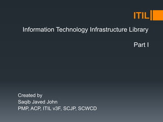 Information Technology Infrastructure Library
Created by
Saqib Javed John
PMP, ACP, ITIL v3F, SCJP, SCWCD
ITIL
Part I
 