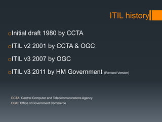ITIL history
oInitial draft 1980 by CCTA
oITIL v2 2001 by CCTA & OGC
oITIL v3 2007 by OGC
oITIL v3 2011 by HM Government (...