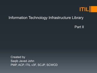 Information Technology Infrastructure Library
Created by
Saqib Javed John
PMP, ACP, ITIL v3F, SCJP, SCWCD
ITIL
Part II
 