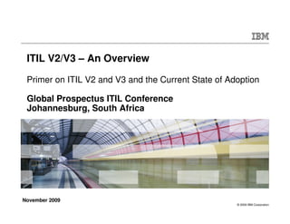 ITIL V2/V3 – An Overview

 Primer on ITIL V2 and V3 and the Current State of Adoption

 Global Prospectus ITIL Conference
 Johannesburg, South Africa




November 2009
                                                     © 2009 IBM Corporation
 