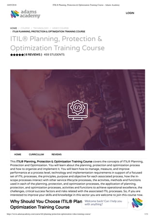 16/05/2018 ITIL® Planning, Protection & Optimization Training Course - Adams Academy
https://www.adamsacademy.com/course/itil-planning-protection-optimization-video-training-course/ 1/11
( 8 REVIEWS )
HOME / COURSE / TECHNOLOGY / VIDEO COURSE
/ ITIL® PLANNING, PROTECTION & OPTIMIZATION TRAINING COURSE
ITIL® Planning, Protection &
Optimization Training Course
459 STUDENTS
This ITIL® Planning, Protection & Optimization Training Course covers the concepts of ITIL® Planning,
Protection and Optimization. You will learn about the planning, protection and optimization process
and how to organize and implement it. You will learn how to manage, measure, and improve
performance at a process level, technology and implementation requirements in support of a focused
set of ITIL processes, the principles, purpose and objective for each associated process, how the in-
scope processes interact with other service lifecycle processes, the activities, methods and functions
used in each of the planning, protection, and optimization processes, the application of planning,
protection, and optimization processes, activities and functions to achieve operational excellence, the
challenges, critical success factors and risks related with the associated ITIL processes. So, if you are
interested to improve your skills and knowledge in this sector you are welcome to join this course now.
Why Should You Choose ITIL® Planning, Protection &
Optimization Training Course
HOME CURRICULUM REVIEWS
LOGIN
Welcome back! Can I help you
with anything? 
 