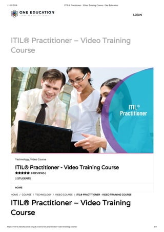 11/10/2018 ITIL® Practitioner - Video Training Course - One Education
https://www.oneeducation.org.uk/course/itil-practitioner-video-training-course/ 1/8
ITIL® Practitioner – Video Training
Course
HOME
HOME / COURSE / TECHNOLOGY / VIDEO COURSE / ITIL® PRACTITIONER - VIDEO TRAINING COURSE
ITIL® Practitioner – Video Training
Course
Technology, Video Course
ITIL® Practitioner - Video Training Course
( 8 REVIEWS )
1 STUDENTS

LOGIN
 