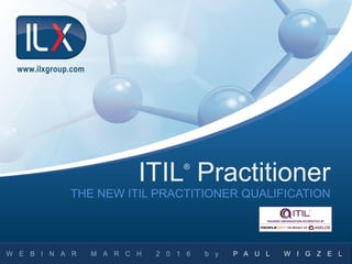 THE NEW ITIL PRACTITIONER QUALIFICATION
W E B I N A R M A R C H 2 0 1 6 b y P A U L W I G Z E L
ITIL®
Practitioner
www.ilxgroup.com
 