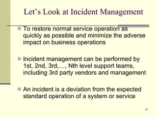 Let’s Look at Incident Management To restore normal service operation as quickly as possible and minimize the adverse impact on business operations Incident management can be performed by 1st, 2nd, 3rd,…, Nth level support teams, including 3rd party vendors and management An incident is a deviation from the expected standard operation of a system or service 
