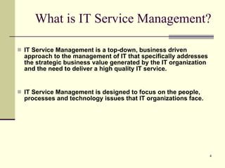 What is IT Service Management? IT Service Management is a top-down, business driven approach to the management of IT that specifically addresses the strategic business value generated by the IT organization and the need to deliver a high quality IT service. IT Service Management is designed to focus on the people, processes and technology issues that IT organizations face. 