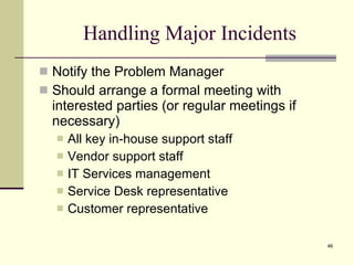 Handling Major Incidents Notify the Problem Manager  Should arrange a formal meeting with interested parties (or regular meetings if necessary)  All key in-house support staff Vendor support staff IT Services management Service Desk representative Customer representative 