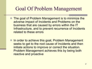 Goal Of Problem Management The goal of Problem Management is to minimize the adverse impact of Incidents and Problems on the business that are caused by errors within the IT Infrastructure, and to prevent recurrence of Incidents related to these errors  In order to achieve this goal, Problem Management seeks to get to the root cause of Incidents and then initiate actions to improve or correct the situation. Problem Management achieves this by being both reactive and proactive 