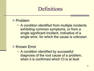 Definitions Problem  A condition identified from multiple incidents exhibiting common symptoms, or from a single significant Incident, indicative of a single error, for which the cause is unknown Known Error A condition identified by successful diagnosis of the root cause of a problem, when it is confirmed which CI is at fault 