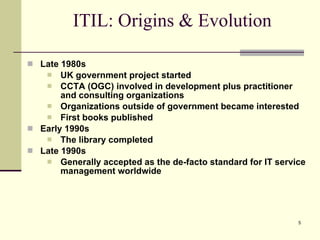 ITIL: Origins & Evolution Late 1980s UK government project started  CCTA (OGC) involved in development plus practitioner and consulting organizations Organizations outside of government became interested First books published Early 1990s The library completed Late 1990s Generally accepted as the de-facto standard for IT service management worldwide 