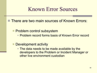 Known Error Sources There are two main sources of Known Errors: Problem control subsystem Problem record forms basis of Known Error record Development activity The data needs to be made available by the developers to the Problem or Incident Manager or other live environment custodian 