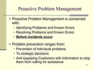 Proactive Problem Management Proactive Problem Management is concerned with: Identifying Problems and Known Errors Resolving Problems and Known Errors Before incidents occur Problem prevention ranges from: Prevention of individual problems To strategic decisions And supplying Customers with information to stop them from calling for assistance 